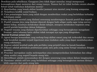 Demikian pula sebaliknya. Gangguan jiwa tidak dapat menular, tetapi mempunyai
kemungkinan dapat menurun dari orang tuanya. Namun hal ini tidak berlaku secara absolut.
Sebab-sebab timbulnya kekalutan mental :
1). Kepribadian yang lemah akibat kondisi jasmani atau mental yang kurang sempurna.
2). Terjadinya konflik sosial budaya.
3). Cara pematangan batin yang salah dengan memberikan reaksi yang berlebihan terhadap
kehidupan sosial.
Proses kekalutan mental yang dialami seseorang mendorongnya kearah positif dan negatif.
1). Positif; trauma jiwa yang dialami dijawab dengan baik sebgai usaha agar tetap survey
dalam hidup, misalnya melakukan sholat tahajut, ataupun melakukan kegiatan yang
positif setelah kejatuhan dalam hidupnya.
2). Negatif; trauma yang dialami diperlarutkan sehingga yang bersangkutan mengalami
frustasi, yaitu tekanan batin akibat tidak tercapai nya apa yang diinginkan.
Bentuk frustrasi antara lain :
1). Agresi berupa kemarahan yang meluap-luap akibat emosi yang tak terkendali dan secara
fisik berakibat mudah terjadi hipertensi atau tindakan sadis yang dapat membahayakan
orang sekitarnya.
2). Regresi adalah kembali pada pola perilaku yang primitif atau ke kanak-kanakan
3). Fiksasi; adalah peletakan pembatasan pada satu pola yang sama (tetap) misalnya dengan
membisu.
4). Proyeksi; merupakan usaha melemparkan atau memproyeksikan kelemahan dan sikap-
sikap sendiri yang negatif kepada orang lain.
5). Identifikasi; adalah menyamakan diri dengan seseorang yang sukses dalam imaginasinya
6). Narsisme; adalah self love yang berlebihan sehingga yang bersangkutan merasa dirinya
lebih superior dari pada orang lain.
 