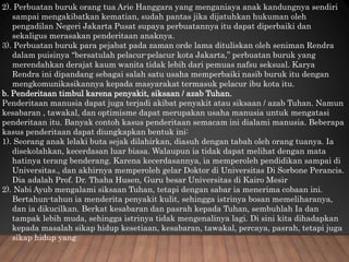 2). Perbuatan buruk orang tua Arie Hanggara yang menganiaya anak kandungnya sendiri
sampai mengakibatkan kematian, sudah pantas jika dijatuhkan hukuman oleh
pengadilan Negeri Jakarta Pusat supaya perbuatannya itu dapat diperbaiki dan
sekaligus merasakan penderitaan anaknya.
3). Perbuatan buruk para pejabat pada zaman orde lama dituliskan oleh seniman Rendra
dalam puisinya “bersatulah pelacur-pelacur kota Jakarta,” perbuatan buruk yang
merendahkan derajat kaum wanita tidak lebih dari pemuas nafsu seksual. Karya
Rendra ini dipandang sebagai salah satu usaha memperbaiki nasib buruk itu dengan
mengkomunikasikannya kepada masyarakat termasuk pelacur ibu kota itu.
b. Penderitaan timbul karena penyakit, siksaan / azab Tuhan.
Penderitaan manusia dapat juga terjadi akibat penyakit atau siksaan / azab Tuhan. Namun
kesabaran , tawakal, dan optimisme dapat merupakan usaha manusia untuk mengatasi
penderitaan itu. Banyak contoh kasus penderitaan semacam ini dialami manusia. Beberapa
kasus penderitaan dapat diungkapkan bentuk ini:
1). Seorang anak lelaki buta sejak dilahirkan, diasuh dengan tabah oleh orang tuanya. Ia
disekolahkan, kecerdasan luar biasa. Walaupun ia tidak dapat melihat dengan mata
hatinya terang benderang. Karena kecerdasannya, ia memperoleh pendidikan sampai di
Universitas., dan akhirnya memperoleh gelar Doktor di Universitas Di Sorbone Perancis.
Dia adalah Prof. Dr. Thaha Husen, Guru besar Universitas di Kairo Mesir
2). Nabi Ayub mengalami siksaan Tuhan, tetapi dengan sabar ia menerima cobaan ini.
Bertahun-tahun ia menderita penyakit kulit, sehingga istrinya bosan memeliharanya,
dan ia dikucilkan. Berkat kesabaran dan pasrah kepada Tuhan, sembuhlah Ia dan
tampak lebih muda, sehingga istrinya tidak mengenalinya lagi. Di sini kita dihadapkan
kepada masalah sikap hidup kesetiaan, kesabaran, tawakal, percaya, pasrah, tetapi juga
sikap hidup yang
 