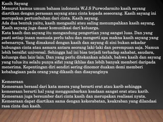 Kasih Sayang
Menurut kamus umum bahasa indonesia W.J.S Purwodarmito kasih sayang
diartikan dengan perasaan sayang atau cinta kepada seseorang. Kasih sayang ini
merupakan pertumbuhan dari cinta. Kasih sayang.
Ada dua bentuk yaitu, kasih mengasihi atau saling menumpahkan kasih sayang,
Kasih sayang juga dasar komunikasi dari keluarga.
Kata kasih dan sayang itu mengandung pengertian yang sangat luas. Dan yang
pasti setiap insan manusia perlu tahu dan mengerti apa makna kasih sayang yang
sebenarnya. Yang dimaksud dengan kasih dan sayang di sini bukan sekadar
hubungan cinta atau asmara antara seorang laki-laki dan perempuan saja. Namun
lebih bersifat universal. Sehingga hal ini bisa terjadi terhadap sahabat, saudara,
keluarga dan lain-lain. Dan yang perlu ditekankan adalah, bahwa kasih dan sayang
yang tulus itu selalu punya sifat yang ikhlas dan lebih banyak memberi daripada
menerima. Kepentingan diri sendiri sering dinomor duakan demi memberi
kebahagiaan pada orang yang dikasih dan disayanginya
Kemesraan
Kemesraan berasal dari kata mesra yang berarti erat atau karib sehingga
kemesraan berarti hal yang menggambarkan keadaan sangat erat atau karib.
Kemesraan juga bersumber dari cinta kasih dan merupakan realisasi nyata.
Kemesraan dapat diartikan sama dengan kekerabatan, keakraban yang dilandasi
rasa cinta dan kasih.
 