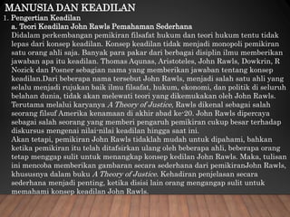 MANUSIA DAN KEADILAN
1. Pengertian Keadilan
a. Teori Keadilan John Rawls Pemahaman Sederhana
Didalam perkembangan pemikiran filsafat hukum dan teori hukum tentu tidak
lepas dari konsep keadilan. Konsep keadilan tidak menjadi monopoli pemikiran
satu orang ahli saja. Banyak para pakar dari berbagai disiplin ilmu memberikan
jawaban apa itu keadilan. Thomas Aqunas, Aristoteles, John Rawls, Dowkrin, R
Nozick dan Posner sebagian nama yang memberikan jawaban tentang konsep
keadilan.Dari beberapa nama tersebut John Rawls, menjadi salah satu ahli yang
selalu menjadi rujukan baik ilmu filsafat, hukum, ekonomi, dan politik di seluruh
belahan dunia, tidak akan melewati teori yang dikemukakan oleh John Rawls.
Terutama melalui karyanya A Theory of Justice, Rawls dikenal sebagai salah
seorang filsuf Amerika kenamaan di akhir abad ke-20. John Rawls dipercaya
sebagai salah seorang yang memberi pengaruh pemikiran cukup besar terhadap
diskursus mengenai nilai-nilai keadilan hingga saat ini.
Akan tetapi, pemikiran John Rawls tidaklah mudah untuk dipahami, bahkan
ketika pemikiran itu telah ditafsirkan ulang oleh beberapa ahli, beberapa orang
tetap menggap sulit untuk menangkap konsep kedilan John Rawls. Maka, tulisan
ini mencoba memberikan gambaran secara sederhana dari pemikiranJohn Rawls,
khususnya dalam buku A Theory of Justice. Kehadiran penjelasan secara
sederhana menjadi penting, ketika disisi lain orang mengangap sulit untuk
memahami konsep keadilan John Rawls.
 