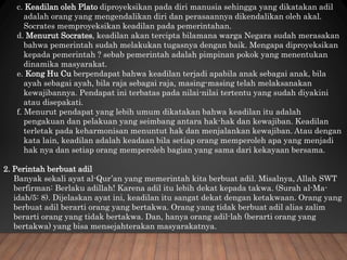 c. Keadilan oleh Plato diproyeksikan pada diri manusia sehingga yang dikatakan adil
adalah orang yang mengendalikan diri dan perasaannya dikendalikan oleh akal.
Socrates memproyeksikan keadilan pada pemerintahan.
d. Menurut Socrates, keadilan akan tercipta bilamana warga Negara sudah merasakan
bahwa pemerintah sudah melakukan tugasnya dengan baik. Mengapa diproyeksikan
kepada pemerintah ? sebab pemerintah adalah pimpinan pokok yang menentukan
dinamika masyarakat.
e. Kong Hu Cu berpendapat bahwa keadilan terjadi apabila anak sebagai anak, bila
ayah sebagai ayah, bila raja sebagai raja, masing-masing telah melaksanakan
kewajibannya. Pendapat ini terbatas pada nilai-nilai tertentu yang sudah diyakini
atau disepakati.
f. Menurut pendapat yang lebih umum dikatakan bahwa keadilan itu adalah
pengakuan dan pelakuan yang seimbang antara hak-hak dan kewajiban. Keadilan
terletak pada keharmonisan menuntut hak dan menjalankan kewajiban. Atau dengan
kata lain, keadilan adalah keadaan bila setiap orang memperoleh apa yang menjadi
hak nya dan setiap orang memperoleh bagian yang sama dari kekayaan bersama.
2. Perintah berbuat adil
Banyak sekali ayat al-Qur’an yang memerintah kita berbuat adil. Misalnya, Allah SWT
berfirman: Berlaku adillah! Karena adil itu lebih dekat kepada takwa. (Surah al-Ma-
idah/5: 8). Dijelaskan ayat ini, keadilan itu sangat dekat dengan ketakwaan. Orang yang
berbuat adil berarti orang yang bertakwa. Orang yang tidak berbuat adil alias zalim
berarti orang yang tidak bertakwa. Dan, hanya orang adil-lah (berarti orang yang
bertakwa) yang bisa mensejahterakan masyarakatnya.
 