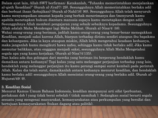 Dalam ayat lain, Allah SWT berfirman: Katakanlah, “Tuhanku memerintahkan menjalankan
al-qisth (keadilan)” (Surah al-A’raf/7: 29). Sesungguhnya Allah memerintahkan berlaku adil
dan berbuat ihsan (kebajikan) (Surah al-Nahl/16: 90). Sesungguhnya Allah telah menyuruh
kamu menyampaikan amanat kepada yang berhak menerimanya dan (menyuruh kamu
apabila menetapkan hukum diantara manusia supaya kamu menetapkan dengan adil).
Sesungguhnya Allah memberi pengajaran yang sebaik-sebaiknya kepadamu. Sesungguhnya
Allah adalah Maha Mendengar lagi Maha Melihat. (Surah al-Nisa/4: 58).
Wahai orang-orang yang beriman, jadilah kamu orang-orang yang benar-benar menegakkan
Keadilan, menjadi saksi karena Allah, biarpun terhadap dirimu sendiri ataupun ibu bapakmu
dan keluargamu. Jika ia kaya ataupun miskin, Allah lebih mengetahui keadaan keduanya,
maka janganlah kamu mengikuti hawa nafsu, sehingga kamu tidak berlaku adil. Jika kamu
memutar balikkan, atau engggan menjadi saksi, sesungguhnya Allah Maha Mengetahui
segala apa yang kamu kerjakan. (Surah al-Nisa’/4:135).
Dan kalau ada dua golongan dari mereka yang beriman itu berperang hendaklah kamu
damaikan antara keduanya! Tapi kalau yang satu melanggar perjanjian terhadap yang lain,
hendaklah yang melanggar perjanjian itu kamu perangi sampai surut kembali pada perintah
Allah. Kalau dia telah surut, damaikanlah antara keduanya menurut keadilan, dan hendaklah
kamu berlaku adil; sesungguhnya Allah mencintai orang-orang yang berlaku adil. (Surah al-
Hujurat/49: 9).
3. Keadilan Sosial
Menurut Kamus Umum Bahasa Indonesia, keadilan mempunyai arti sifat (perbuatan,
perlakuan dsb ) yang tidak berat sebelah ( tidak memihak ). Sedangkan sosial berarti segala
sesuatu yang mengenai masyarakat, kemasyarakatan atau perkumpulan yang bersifat dan
bertujuan kemasyarakatan (bukan dagang atau politik).
 