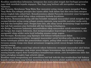 Keadilan memberikan kebenaran, ketegasan dan suatu jalan tengah dari berbagai persoalan
juga tidak memihak kepada siapapun. Dan bagi yang berbuat adil merupakan orang yang
bijaksana.
Sila Pertama, Ketuhanan Yang Maha Esa; menuntut setiap warga negara mengakui Tuhan
Yang Maha Esa sebagai pencipta dan tujuan akhir, baik dalam hati dan tutur kata maupun
dalam tingkah laku sehari-hari. Konsekuensinya adalah Pancasila menuntut umat beragama
dan kepercayaan untuk hidup rukun walaupun berbeda keyakinan.
Sila Kedua, Kemanusiaan yang adil dan beradab; mengajak masyarakat untuk mengakui dan
memperlakukan setiap orang sebagai sesama manusia yang memiliki martabat mulia serta
hak-hak dan kewajiban asasi. Dengan kata lain, ada sikap untuk menjunjung tinggi martabat
dan hak-hak asasinya atau bertindak adil dan beradap terhadapnya.
sila Ketiga, Persatuan Indonesia; menumbuhkan sikap masyarakat untuk mencintai tanah
air, bangsa dan negara Indonesia, ikut memperjuangkan kepentingan-kepentingannya, dan
mengambil sikap solider serta loyal terhadap sesama warga negara.
Sila Keempat, Kerakyatan yang dipimpin oleh hikmat kebijaksanaan dalam
permusyawarahan/perwakilan; mengajak masyarakat untuk bersikap peka dan ikut serta
dalam kehidupan politik dan pemerintahan negara, paling tidak secara tidak langsung
bersama sesama warga atas dasar persamaan tanggung jawab sesuai dengan kedudukan
masing-masing.
Sila Kelima, Keadilan sosial bagi seluruh rakyat Indonesia; mengajak masyarakat aktif dalam
memberikan sumbangan yang wajar sesuai dengan kemampuan dan kedudukan masing-
masing kepada negara demi terwujudnya kesejahteraan umum, yaitu kesejahteraan lahir dan
batin selengkap mungkin bagi seluruh rakyat.
Keadilan sosial mengandung arti memelihara hak-hak individu dan memberikan hak-haknya
kepada setiap orang yang berhak menerima karena manusia adalah makhluk sosial, makhluk
yang tidak bisa berdiri sendiri dalam memenuhi segala kebutuhannya.
 
