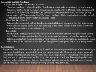 4. Macam-macam Keadilan
a. Keadilan Legal atau Keadilan Moral
Plato berpendapat bahwa keadilan dan hukum merupakan substansi rohani umum
dari masyarakat yang membuat dan menjaga kesatuannya. Dalam suatu masyarakat
yang adil setiap orang menjalankan pekerjaan yang menurut sifat dasarnya paling
cocok baginya (Than man behind the gun). Pendapat Plato itu disebut keadilan moral,
sedangkan Sunoto menyebutnya keadilan legal.
b. Keadilan Distributif
Aristoles berpendapat bahwa keadilan akan terlaksana bilamana hal-hal yang sama
diperlakukan secara sama dan hal-hal yang tidak sama secara tidak sama (justice is
done when equals are treated equally).
c. Komutatif
Keadilan ini bertujuan memelihara ketertiban masyarakat dan kesejahteraan umum.
Bagi Aristoteles pengertian keadilan itu merupakan asas pertalian dan ketertiban
dalam masyarakat. Semua tindakan yang bercorak ujung ekstrim menjadikan ketidak
adilan dan akan merusak atau bahkan menghancurkan pertalian dalam masyarakat.
5. Kejujuran
Kejujuran atau jujur artinya apa yang dikatakan seseorang sesuai dengan hati nuraninya
apa yang dikatakannya sesuai dengan kenyataan yang ada. Sedang kenyataan yang ada
itu adalah kenyataan yang benar-benar ada. Jujur juga berarti seseorang bersih hatinya
dari perbuatan-perbuatan yang dilarang oleh agama dan hukum. Barang siapa berkata
jujur serta bertindak sesuai dengan kenyataan, artinya orang itu berbuat benar. Orang
bodoh yang ujur lebih baik daripada orang pandai yang lancang.
 