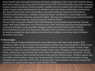 Jujur berarti pula menepati janji atau menepati sanggupan, baik yang telah terlahir dalam
kata-kata maupun apa yang masih di dalam hati (niat). Jadi seseorang yang tidak menepati
niatnya berarti mendustai dirinya sendiri. Apabila niat itu terlahir dari kata-kata, padahal
tidak di tepati maka kebohonganya di saksikan oran lain. Jujur memberikan keberanian
dan ketentraman hati, serta mensucikan, lagi pula membuat luhurnya budi pekerti.
Teguhlah pada kebenaran, sekalipun kejujuran dapat menikammu, serta jangan pula
mendusta, walaupun dustamu menguntungkan. Barang siapa berkata jujur serta bertindak
sesuai kenyataan yang ada, artinya orang itu berbuat benar.
Orang bodoh yang jujur adalah lebih baik daripada orang pandai yang lancang. Barang
siapa tidak dapat dipercaya tutur katanya atau tidak menepati janji dan kesanggupannya,
termasuk golongan orang munafik sehingga tidak menerima belas kasihan Tuhan.
Pada hakekatnya jujur atau kejujuran dilandasi oleh kesadaran moral yang tinggi,
kesadaran pengakuan akan adanya sama hak dan keajiban, serta rasa takut terhadap
kesalahan atau dosa.
6. Kecurangan
Curang identik dengan ketidakjujuran atau tidak jujur, dan sama pula dengan licik,
meskipun tidak serupa. Curang atau kecurangan artinya apa yang diinginkan tidak sesuai
dengan hati nurani. Kecurangan menyebabkan manusia menjadi serakah, tamak, ingin
menimbun kekayaan yang berlebihan dengan tujuan agar dianggap sebagai orang paling
hebat, paling kaya, dan senang bila masyarakat di sekelilingnya hidup menderita. Orang
seperti itu biasanya tidak senang bila ada yang melebihi kekayaannya. Padahal agama apa
pun tidak membenarkan orang yang mengumpulkan harta sebanyak-banyaknya tanpa
menghiraukan orang lain, lebih pula mengumpulkan harta dengan cara yang curang. Hal
semacam itu salam istilah agama tidak diridhoi Tuhan.
 