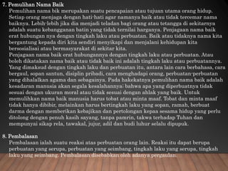 7. Pemulihan Nama Baik
Pemulihan nama bik merupakan suatu pencapaian atau tujuan utama orang hidup.
Setiap orang menjaga dengan hati-hati agar namanya baik atau tidak tercemar nama
baiknya. Lebih-lebih jika dia menjadi teladan bagi orang atau tetangga di sekitarnya
adalah suatu kebangganan batin yang tidak ternilai harganya. Penjagaan nama baik
erat hubungan nya dengan tingkah laku atau perbuatan. Baik atau tidaknya nama kita
bergantung kepada diri kita sendiri menyikapi dan menjalani kehidupan kita
bersosialisai atau bermasyarakat di sekitar kita.
Penjagaan nama baik erat hubungannya dengan tingkah laku atau perbuatan. Atau
boleh dikatakan nama baik atau tidak baik ini adalah tingkah laku atau perbuatannya.
Yang dimaksud dengan tingkah laku dan perbuatan itu, antara lain cara berbahasa, cara
bergaul, sopan santun, disiplin pribadi, cara menghadapi orang, perbuatan-perbuatan
yang dihalalkan agama dan sebagainya. Pada hakekatnya pemulihan nama baik adalah
kesadaran manusia akan segala kesalahannya; bahwa apa yang diperbuatnya tidak
sesuai dengan ukuran moral atau tidak sesuai dengan ahlak yang baik. Untuk
memulihkan nama baik manusia harus tobat atau minta maaf. Tobat dan minta maaf
tidak hanya dibibir, melainkan harus bertingkah laku yang sopan, ramah, berbuat
darma dengan memberikan kebajikan dan pertolongan kepaa sesama hidup yang perlu
ditolong dengan penuh kasih sayang, tanpa pamrin, takwa terhadap Tuhan dan
mempunyai sikap rela, tawakal, jujur, adil dan budi luhur selalu dipupuk.
8. Pembalasan
Pembalasan ialah suatu reaksi atas perbuatan orang lain. Reaksi itu dapat berupa
perbuatan yang serupa, perbuatan yang seimbang, tingkah laku yang serupa, tingkah
laku yang seimbang. Pembalasan disebabkan oleh adanya pergaulan.
 