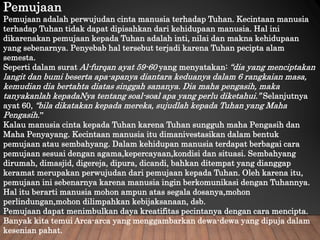 Pemujaan
Pemujaan adalah perwujudan cinta manusia terhadap Tuhan. Kecintaan manusia
terhadap Tuhan tidak dapat dipisahkan dari kehidupaan manusia. Hal ini
dikarenakan pemujaan kepada Tuhan adalah inti, nilai dan makna kehidupaan
yang sebenarnya. Penyebab hal tersebut terjadi karena Tuhan pecipta alam
semesta.
Seperti dalam surat Al-furqan ayat 59-60 yang menyatakan: “dia yang menciptakan
langit dan bumi beserta apa-apanya diantara keduanya dalam 6 rangkaian masa,
kemudian dia bertahta diatas singgah sananya. Dia maha pengasih, maka
tanyakanlah kepadaNya tentang soal-soal apa yang perlu diketahui.” Selanjutnya
ayat 60, “bila dikatakan kepada mereka, sujudlah kepada Tuhan yang Maha
Pengasih.”
Kalau manusia cinta kepada Tuhan karena Tuhan sungguh maha Pengasih dan
Maha Penyayang. Kecintaan manusia itu dimanivestasikan dalam bentuk
pemujaan atau sembahyang. Dalam kehidupan manusia terdapat berbagai cara
pemujaan sesuai dengan agama,kepercayaan,kondisi dan situasi. Sembahyang
dirumah, dimasjid, digereja, dipura, dicandi, bahkan ditempat yang dianggap
keramat merupakan perwujudan dari pemujaan kepada Tuhan. Oleh karena itu,
pemujaan ini sebenarnya karena manusia ingin berkomunikasi dengan Tuhannya.
Hal itu berarti manusia mohon ampun atas segala dosanya,mohon
perlindungan,mohon dilimpahkan kebijaksanaan, dsb.
Pemujaan dapat menimbulkan daya kreatifitas pecintanya dengan cara mencipta.
Banyak kita temui Arca-arca yang menggambarkan dewa-dewa yang dipuja dalam
kesenian pahat.
 
