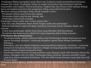 Pandangan Hidup merupakan suatu dasar atau landasan untuk membimbing kehidupan
jasmani dan rohani. Pandangan hidup ini sangat bermanfaat bagi kehidupan individu,
masyarakat, atau negara. Semua perbuatan, tingkah laku dan aturan serta undang-undang
harus merupakan pancaran dari pandangan hidup yang telah dirumuskan.
Menurut asalnya pandangan hidup dibagi menjadi 3 yaitu :
· Pandangan hidup yang berasal dari agama,
· Pandangan hidup yang berupa ideologi, dan
· Pandangan hidup hasil renungan.
Pandangan hidup terdiri dari 4 unsur antara lain :
· Cita-cita yang diinginkan dapat diraih dengan usaha dan perjuangan
· Berbuat baik dalam segala hal dapat membuat seseorang merasa bahagia, damai, dan
tentram
· Usaha atau perjuangan adalah kerja keras yang dilandasi oleh keyankinan
· Keyakinan dan kepercayaan adalah hal yang terpenting dalam hidup manusia
Perbedaanya dan persamaannya :
• Pandangan hidup adalah pedoman hidup yang berhubungan dengan kepercayaan atau
agama seseorang, misalnya : seseorang menganut agama islam sebagai pandangan
hidupnya.
Sedangkan, cita-cita adalah keinginan seseorang dimasa depannya, contohnya : seseorang
mempunyai keinginan dimasa depannya sebagai seorang pengusaha besar, berarti cita-
citanya adalah menjadi pengusaha besar.
• Pandangan hidup biasanya berupa pedoman yang dipegang teguh oleh manusia selama dia
hidup, sedangkan cita-cita tidak. Pandangan hidup membuat manusia memiliki tujuan
yang jelas dalam menjalani kehidupan. Cita-cita lebih berupa harapan yang ingin kita raih
di masa depan.
Persamaan Kedua-duanya, pandangan hidup dan cita-cita melalui niat, belajar, & bekerja
keras.
 