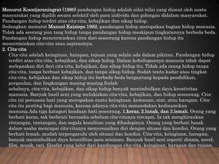 Menurut Koentjaraningrat (1980) pandangan hidup adalah nilai-nilai yang dianut oleh suatu
masyarakat yang dipilih secara selektif oleh para individu dan golongan didalam masyarakat.
Pandangan hidup terdiri atas cita-cita, kebajikan dan sikap hidup.
Sedangkan menurut Manuel Kaisiepo 1982, pandangan hidup merupakan bagian hidup manusia.
Tidak ada seorang pun tang hidup tanpa pandangan hidup meskipun tingkatannya berbeda-beda.
Pandangan hidup mencerminkan citra dari seseorang karena pandangan hidup itu
mencerminkan cita-cita atau aspirasinya.
2. Cita-cita
Cita-cita adalah keinginan, harapan, tujuan yang selalu ada dalam pikiran. Pandangan hidup
terdiri atas cita-cita, kebajikan, dan sikap hidup. Dalam kehidupannya manusia tidak dapat
melepaskan diri dari cita-cita, kebajikan, dan sikap hidup itu. Tidak ada orang hidup tanpa
cita-cita, tanpa berbuat kebajikan, dan tanpa sikap hidup. Sudah tentu kadar atau tingkat
cita-cita, kebijakan dan sikap hidup itu berbeda-beda bergantung kepada pendidikan,
pergaulan, dan lingkungan masing-masing.Itulah
sebabnya, cita-cita, kebajikan, dan sikap hidup banyak menimbulkan daya kreativitas
manusia. Banyak hasil seni yang melukiskan cita-cita, kebajikan, dan hidup seseorang. Cita-
cita ini perasaan hati yang merupakan suatu keinginan, kemauan, niat, atau harapan. Cita-
cita itu penting bagi manusia, karena adanya cita-cita menandakan kedinamikan
manusia.Ada tiga katagori keadaan hati seseorang, 1.keras, 2.lunak, dan 3.lemah. Orang yang
berhati keras, tak berhenti berusaha sebelum cita-citanya tercapai. Ia tak menghiraukan
rintangan, tantangan, dan segala kesulitan yang dihadapinya. Orang yang berhati lunak
dalam usaha mencapai cita-citanya menyesuaikan diri dengan situasi dan kondisi. Orang yang
berhati lemah, mudah terpengaruhi oleh situasi dan kondisi. Cita-cita, keinginan, harapan,
banyak menimbulkan daya kreatifitas para seniman. Banyak hasil seni seperti: drama, novel,
film, musik, tari, filsafat yang lahir dari kandungan cita-cita, keinginan, harapan dan tujuan.
 