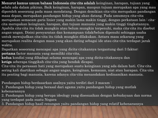 Menurut kamus umum bahasa Indonesia cita-cita adalah keinginan, harapan, tujuan yang
selalu ada dalam pikiran. Baik keinginan, harapan, maupun tujuan merupakan apa yang mau
diperoleh seseorang pada masa mendatang. Dengan demikian cita-cita merupakan pandangan
masa depan, merupakan pandangan hidup yang akan datang. Pada umumnya cita-cita
merupakan semacam garis linier yang makin lama makin tinggi, dengan perkataan lain : cita-
cita merupakan keinginan, harapan, dan tujuan manusia yang makin tinggi tingkatannya.
Apabila cita-cita itu tidak mungkin atau belum mungkin terpenuhi, maka cita-cita itu disebut
angan-angan. Disini persyaratan dan kemampuan tidak/belum dipenuhi sehingga usaha
untuk mewujudkan cita-cita itu tidak mungkin dilakukan. Antara masa sekarang yang
merupakan realita dengan masa yang akan dating sebagai ide atau cita-cita terdapat jarak
waktu.
Dapatkan seseorang mencapai apa yang dicita-citakannya tergantung dari 3 faktor;
pertama factor manusia yang memiliki cita-cita,
kedua kondisi yang dihadapi selama mencapai apa yang dicita-citakannya dan
ketiga seberapa tinggikah cita-cita yang hendak dicapai.
Cita-cita itu perasaan hati yang merupakan suatu keinginan yang ada dalam hati. Cita-cita
sering kali diartikan sebagai angan-angan, keinginan, kemauan, niat atau harapan. Cita-cita
itu penting bagi manusia, karena adanya cita-cita menandakan kedinamikan manusia.
Pandangan hidup berdasarkan asalnya yaitu terdiri dari 3 macam :
1. Pandangan hidup yang berasal dari agama yaitu pandangan hidup yang mutlak
kebenarannya
2. Pandangan hidup yang berupa ideology yang disesuaikan dengan kebudayaan dan norma
yang terdapat pada suatu Negara
3. Pandangan hidup hasil renungan yaitu pandangan hidup yang relatif kebenarannya
 