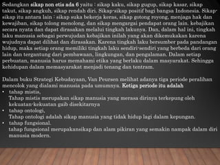 Sedangkan sikap non etis ada 6 yaitu : sikap kaku, sikap gugup, sikap kasar, sikap
takut, sikap angkuh, sikap rendah diri. Sikap-sikap positif bagi bangsa Indonesia. Sikap-
sikap itu antara lain : sikap suka bekerja keras, sikap gotong royong, menjaga hak dan
kewajiban, sikap tolong menolong, dan sikap mengargai pendapat orang lain. kebajikan
secara nyata dan dapat dirasakan melalui tingkah lakunya. Dan, dalam hal ini, tingkah
laku manusia sebagai perwujudan kebajikan inilah yang akan dikemukakan karena
wujudnya dapat dilihat dan dirasakan. Karena tingkah laku bersumber pada pandangan
hidup, maka setiap orang memiliki tingkah laku sendiri-sendiri yang berbeda dari orang
lain dan tergantung dari pembawaan, lingkungan, dan pengalaman. Dalam setiap
perbuatan, manusia harus memahami etika yang berlaku dalam masyarakat. Sehingga
kehidupan dalam memasyarakat menjadi tenang dan tentram.
Dalam buku Strategi Kebudayaan, Van Peursen melihat adanya tiga periode peralihan
mencolok yang dialami manusia pada umumnya. Ketiga periode itu adalah
• tahap mistis,
Tahap mistis merupakan sikap manusia yang merasa dirinya terkepung oleh
kekuatan-kekuatan gaib disekitarnya
• tahap ontologi,
Tahap ontologi adalah sikap manusia yang tidak hidup lagi dalam kepungan.
• tahap fungsional.
tahap fungsional merupakansikap dan alam pikiran yang semakin nampak dalam diri
manusia modern.
 