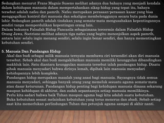 Sedangkan menurut Frans Magnis Suseno melihat adanya dua bahaya yang menjadi kendala
dalam kehidupan manusia dalam mempertahankan sikap hidup yang tepat itu, bahaya
tersebut adalah nafsu dan pamrih. Nafsu merupakan perasaan-perasaan kasar yang bisa
menggagalkan kontrol diri manusia dan sekaligus membelenggunya secara buta pada dunia
lahir. Sedangkan pamrih adalah tindakan yang semata-mata mengusahakan kepentingannya
sendiri tanpa memperdulikan kepentingan orang lain.
Dalam bukunya Falsafah Hidup Pancasila sebagaimana tercermin dalam Falsafah Hidup
Orang Jawa, Soetrisno melihat adanya tiga nafsu yang begitu menonjolkan aspek pamrih,
antara lain: selalu ingin menang sendiri, selalu ingin benar sendiri, dan hanya mementingkan
kebutuhan sendiri.
5. Manusia Dan Pandangan Hidup
Akal dan budi sebagai milik manusia ternyata membawa ciri tersendiri akan diri manusia
tersebut. Sebab akal dan budi mengakibatkan manusia memiliki keunggulan dibandingkan
makhluk lain. Satu diantara keunggulan manusia tersebut ialah pandangan hidup. Disatu
pihak manusia menyadari bahwa dirinya lemah, dipihak lain manusia menyadari
kehidupannya lebih kompleks.
Pandangan hidup merupakan masalah yang asasi bagi manusia. Sayangnya tidak semua
manusia menyadari, sehingga banyak orang yang memeluk sesuatu agama semata-mata
atau dasar keturunan. Pandangan hidup penting bagi kehidupan manusia dimasa sekarang
maupun kehidupan di akhirat, dan sudah sepantasnya setiap manusia memilikinya.
Perlu kita sadari bahwa baik Tuhan maupun agama bagi kita adalah suatu kebutuhan.
Buka kebutuhan sesaat melainkan kebutuhan yang terus menerus dan abadi. Sebab setiap
saat kita memerlukan perlindungan Tuhan dan petunjuk agama sampai di akhir nanti.
 