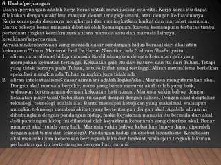 6. Usaha/perjuangan
Usaha /perjuangan adalah kerja keras untuk mewujudkan cita-cita. Kerja keras itu dapat
dilakukan dengan otak/ilmu maupun denan tenaga/jasmani, atau dengan kedua-duanya.
Kerja keras pada dasarnya menghargai dan meningkatkan harkat dan martabat manusia.
Untuk bekerja keras manusia dibatasi oleh kemampuan, karena kemampuan terbatas timbul
perbedaan tingkat kemakmuran antara manusia satu dan manusia lainnya,
keyakinan/kepercayaan.
Keyakinan/kepercayaan yang menjadi dasar pandangan hidup berasal dari akal atau
kekuasaan Tuhan. Menurut Prof.Dr.Harun Nasution, ada 3 aliran filsafat yaitu
1. aliran naturalisme; hidup manusia itu dihubungkan dengan kekuatan gaib yang
merupakan kekuatan tertinggi. Kekuatan gaib itu dari nature, dan itu dari Tuhan. Tetapi
yang tidak percaya pada Tuhan, nature itulah yang tertinggi. Aliran naturalisme berisikan
spekulasi mungkin ada Tuhan mungkin juga tidak ada
2. aliran intelektualisme; dasar aliran ini adalah logika/akal. Manusia mengutamakan akal.
Dengan akal manusia berpikir, mana yang benar menurut akal itulah yang baik,
walaupun bertentangan dengan kekuatan hati nurani. Manusia yakin bahwa dengan
kekuatan piker (akal) kebajikan itu dapat dicapai dengan sukses. Dengan akal diciptakan
teknologi, teknologi adalah alat Bantu mencapai kebajikan yang maksimal, walaupun
mungkin teknologi memberi akibat yang bertentangan dengan akal. Apabila aliran ini
dihubungkan dengan pandangan hidup, maka keyakinan manusia itu bermula dari akal.
Jadi pandangan hidup ini dilandasi oleh keyakinan kebenaran yang diterima akal. Benar
menurut akal itulah yang baik. Manusia yakin bahwa kebajikan hanya dapat diperoleh
dengan akal (ilmu dan teknologi). Pandangan hidup ini disebut liberalisme. Kebebasan
akal menimbulkan kebebasan bertingkah laku dan berbuat, walaupun tingkah lakudan
perbuatannya itu bertentangan dengan hati nurani.
 