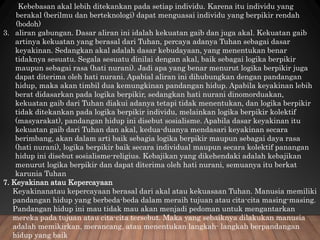 Kebebasan akal lebih ditekankan pada setiap individu. Karena itu individu yang
berakal (berilmu dan berteknologi) dapat menguasai individu yang berpikir rendah
(bodoh)
3. aliran gabungan. Dasar aliran ini idalah kekuatan gaib dan juga akal. Kekuatan gaib
artinya kekuatan yang berasal dari Tuhan, percaya adanya Tuhan sebagai dasar
keyakinan. Sedangkan akal adalah dasar kebudayaan, yang menentukan benar
tidaknya sesuatu. Segala sesuatu dinilai dengan akal, baik sebagai logika berpikir
maupun sebagai rasa (hati nurani). Jadi apa yang benar menurut logika berpikir juga
dapat diterima oleh hati nurani. Apabial aliran ini dihubungkan dengan pandangan
hidup, maka akan timbil dua kemungkinan pandangan hidup. Apabila keyakinan lebih
berat didasarkan pada logika berpikir, sedangkan hati nurani dinomorduakan,
kekuatan gaib dari Tuhan diakui adanya tetapi tidak menentukan, dan logika berpikir
tidak ditekankan pada logika berpikir individu, melainkan logika berpikir kolektif
(masyarakat), pandangan hidup ini disebut sosialisme. Apabila dasar keyakinan itu
kekuatan gaib dari Tuhan dan akal, kedua-duanya mendasari keyakinan secara
berimbang, akan dalam arti baik sebagia logika berpikir maupun sebagai daya rasa
(hati nurani), logika berpikir baik secara individual maupun secara kolektif panangan
hidup ini disebut sosialisme-religius. Kebajikan yang dikehendaki adalah kebajikan
menurut logika berpikir dan dapat diterima oleh hati nurani, semuanya itu berkat
karunia Tuhan
7. Keyakinan atau Kepercayaan
Keyakinanatau kepercayaan berasal dari akal atau kekuasaan Tuhan. Manusia memiliki
pandangan hidup yang berbeda-beda dalam meraih tujuan atau cita-cita masing-masing.
Pandangan hidup ini mau tidak mau akan menjadi pedoman untuk mengantarkan
mereka pada tujuan atau cita-cita tersebut. Maka yang sebaiknya dilakukan manusia
adalah memikirkan, merancang, atau menentukan langkah- langkah berpandangan
hidup yang baik
 