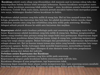 Keyakinan adalah suatu sikap yang ditunjukkan oleh manusia saat ia merasa cukup tahu dan
menyimpulkan bahwa dirinya telah mencapai kebenaran. Karena keyakinan merupakan suatu
sikap, maka keyakinan seseorang tidak selalu benar -- atau, keyakinan semata bukanlah jaminan
kebenaran. Contoh: Pada suatu masa, manusia pernah meyakini bahwa bumi merupakan pusat
tata surya, belakangan disadari bahwa keyakinan itu keliru.
Keyakinan adalah jaminan yang kita miliki di orang lain. Hal ini bisa menjadi teman kita,
kolega, pengusaha dan karyawan dan lain-lain. Ini adalah keyakinan bahwa mereka dapat
melakukan sesuatu atau yang lain reliabilitas yang kita miliki pada seseorang. Misalnya,
delegasi sebuah proyek khusus ke salah satu karyawan dan majikan.
Kepercayaan adalah suatu keadaan psikologis pada saat seseorang menganggap suatu hal yang
benar. Kepercayaan adalah keyakinan yang kita miliki di orang lain. Bahkan mengisyaratkan
bahwa orang tersebut akan percaya orang lain tanpa bukti atau pertanyaan. Kepercayaan dapat
memiliki dasar pemikiran dalam beberapa kasus, tetapi di orang lain, cenderung mempercayai
orang lain tanpa alasan apapun. Dalam hubungan dan persahabatan, kepercayaan diperlakukan
sebagai elemen inti. Hal ini karena teman-teman atau mitra yang bersedia menerima lain tanpa
pertanyaan apapun. Ketika hubungan tidak memiliki kepercayaan, menyebabkan banyak
masalah. Kepercayaan tidak dapat dibangun di atas skenario masa lalu atau pengalaman;
mungkin datang dari dalam diri individu.
Perbedaan antara Kepercayaan dan Keyakinan
Keyakinan mengacu pada jaminan yang kita miliki pada seseorang.
Kepercayaan mengacu pada keyakinan bahwa seseorang pada individu lain.
Keyakinan dibangun di atas pengalaman, tapi kepercayaan tidak.
Seseorang dapat memiliki dasar alasan untuk mempercayai lain. Lain seseorang secara membabi
buta bisa mempercayai orang lain. Kualitas ini tidak dapat dilihat pada Keyakinan.
 