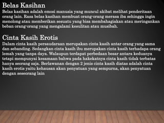 Belas Kasihan
Belas kasihan adalah emosi manusia yang muncul akibat melihat penderitaan
orang lain. Rasa belas kasihan membuat orang-orang merasa iba sehingga ingin
menolong atau memberikan sesuatu yang bisa membahagiakan atau meringankan
beban orang-orang yang mengalami kesulitan atau musibah.
Cinta Kasih Erotis
Dalam cinta kasih persaudaraan merupakan cinta kasih antar orang yang sama
dan sebanding. Sedangkan cinta kasih ibu merupakan cinta kasih terhadapa orang
lemah yang tanpa daya. Walaupun terdapat perbedaan besar antara keduanya
tetapi mempunyai kesamaan bahwa pada hakekatnya cinta kasih tidak terbatas
hanya seorang saja. Berlawanan dengan 2 jenis cinta kasih diatas adalah cinta
kasih erotis yaitu kehausan akan penyatuan yang sempurna, akan penyatuan
dengan seseorang lain
 