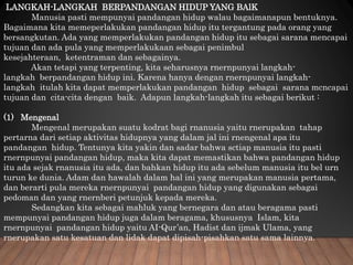 LANGKAH-LANGKAH BERPANDANGAN HIDUP YANG BAlK
Manusia pasti mempunyai pandangan hidup walau bagaimanapun bentuknya.
Bagaimana kita memeperlakukan pandangan hidup itu tergantung pada orang yang
bersangkutan. Ada yang memperlakukan pandangan hidup itu sebagai sarana mencapai
tujuan dan ada pula yang memperlakukaan sebagai penimbul
kesejahteraan, ketentraman dan sebagainya.
Akan tetapi yang terpenting, kita seharusnya rnernpunyai langkah-
langkah berpandangan hidup ini. Karena hanya dengan rnernpunyai langkah-
langkah itulah kita dapat memperlakukan pandangan hidup sebagai sarana mcncapai
tujuan dan cita-cita dengan baik. Adapun langkah-langkah itu sebagai berikut :
(1) Mengenal
Mengenal merupakan suatu kodrat bagi rnanusia yaitu rnerupakan tahap
pertarna dari setiap aktivitas hidupnya yang dalam jal ini rnengenal apa itu
pandangan hidup. Tentunya kita yakin dan sadar bahwa sctiap manusia itu pasti
rnernpunyai pandangan hidup, maka kita dapat memastikan bahwa pandangan hidup
itu ada sejak rnanusia itu ada, dan bahkan hidup itu ada sebelum manusia itu bel urn
turun ke dunia. Adam dan hawalah dalam hal ini yang merupakan manusia pertama,
dan berarti pula mereka rnernpunyai pandangan hidup yang digunakan sebagai
pedoman dan yang rnernberi petunjuk kepada mereka.
Sedangkan kita sebagai mahluk yang bernegara dan atau beragama pasti
mempunyai pandangan hidup juga dalam beragama, khususnya Islam, kita
rnernpunyai pandangan hidup yaitu AI-Qur’an, Hadist dan ijmak Ulama, yang
rnerupakan satu kesatuan dan lidak dapat dipisah-pisahkan satu sama lainnya.
 