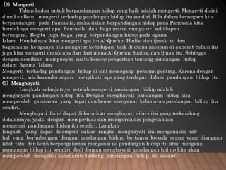 (2) Mengerti
Tahap kedua untuk berpandangan hidup yang baik adalah mengerti. Mengerti disini
dimaksudkan mengerti terhadap pandangan hidup itu sendiri. Bila dalam bernegara kita
berpandangan pada Pancasila, maka dalam berpandangan hidup pada Pancasila kita
hendaknya mengerti apa Pancasila dan bagaimana mengatur kehidupan
bernegara. Begitu juga bagai yang berpandangan hidup pada agama
Islam. Hendaknya kita mengerti apa itu Al-Qur’an, Hadist dan ijmak itu dan
bagaimana ketiganya itu mengatur kehidupan baik di dunia maupun di akherat Selain itu
juga kita mengerti untuk apa dan dari mana Al Qur’an, hadist, dan ijmak itu. Sehingga
dengan demikian mempunyai suatu konsep pengertian tentang pandangan hidup
dalam Agama Islam.
Mengerti terhadap pandangan hidup di sini memegang peranan penting. Karena dengan
mengerti, ada kecenderungan mengikuti apa yang terdapat dalam pandangan hidup itu.
(3) Menghayati
Langkah selanjutnya setelah mengerti pandangan hidup adalah
menghayati pandangan hidup itu. Dengan menghayati pandangan hidup kita
memperoleh gambaran yang tepat dan benar mengenai kebenaran pandangan hdiup itu
sendiri.
Menghayati disini dapat diibaratkan menghayati nilai-nilai yang terkandung
didalanmya, yaitu dengan memperluas dan memperdalam pengetahuan
mengenai pandangan hidup itu sendiri. Langkah-
langkah yang dapat ditempuh dalam rangka menghayati ini, menganalisa hal-
hal yang berhubungan dengan pandangan hidup, bertanya kepada orang yang dianggap
lebih tabu dan lebih berpengalaman mengenai isi pandangan hidup itu atau mengenai
pandangan hidup itu sendiri. Jadi dengan menghayati pandangan hid up kita akan
memperoleh mengenai kebenaran tentang pandangan hidup itu sendiri.
 