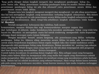 Yang perIu diingat dalam langkah mengerti dan menghayati pandangan hidup itu,
yaitu harus ada. Sikap penerimaan terhadap pandangan hidup itu sendiri. Dalam sikap
penerimaan pandangan hidup ini ada dua altematif yaitu penerimaan secara ikhlas dan
penerimaaan secara tidak ikhlas.
Dengan kata lain langkah mengenai mengerti dan menghayati ini ada sikap penerimaan
dan hal lain merupakan langkah yang menentukan terhadap langkah selanjutnya. Bila dalarn
mengerti dan menghayati ini ada penerimaan secara ikhlas,maka langkah selanjutnya akan
memperkuat keyakinannya. Akan tetapi bila sebaliknya langkah selanjutnya tidak berguna.
(4) Meyakini
Setelah mengetahui kebenaran dan validitas, baik secara
kemanusiaan, maupun ditinjau dan segi kemasyarakatan maupun negara dan
dari kehidupan di akherat, maka hendaknya kita meyakini pandangan hidup yang telah kita
hayati itu. Meyakini ini merupakan suatu hal untuk cenderung memperoleh suatu kepastian
sehingga dapat mencapai suatu tujuan hidupnya.
Dengan meyakini berarti secara langsung ada penerimaan yang ikhlas terhadap
pandangan hidup itu. Adanya sikap menerima secara ikhlas ini maka ada kecenderungan
untuk selalu berpedoman kepadanya dalam segala tingkah laku dan tindak tanduknya selalu
dipengaruhi oleh pandangan hidup yang diyakininya. Dalam meyakini ini penting juga adanya
iman yang teguh. Sebab dengan iman yang teguh ini dia tak akan terpengaruh oleh pengaruh
dari luar dirinya yang menyebabkan dirinya tersugesti.
Contoh bahwa keyakinan itu penting dalam tingkah laku. Kita sebagai umat yang beragama
Islam yakin bahwa Allah itu mempunyai sifat yang malla dari segala yang diantaranya adalah
maha mengetahui. Sifat maha mengetahui ini membuat orang yang meyakininya selalu berbuat
baik, Dalam hal ini adalah keyakinan yang sebenar-benamya. Akan tetapi dalam kasus tertentu
ada pula orang yang walaupun meyakini, tetapi karena imannya tipis maka terpaksa melanggar
ketentuannya.
 
