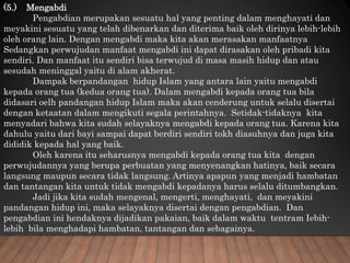 (5.) Mengabdi
Pengabdian merupakan sesuatu hal yang penting dalam menghayati dan
meyakini sesuatu yang telah dibenarkan dan diterima baik oleh dirinya lebih-lebih
oleh orang lain. Dengan mengabdi maka kita akan merasakan manfaatnya
Sedangkan perwujudan manfaat mengabdi ini dapat dirasakan oleh pribadi kita
sendiri. Dan manfaat itu sendiri bisa terwujud di masa masih hidup dan atau
sesudah meninggal yaitu di alam akherat.
Dampak berpandangan hidup Islam yang antara lain yaitu mengabdi
kepada orang tua (kedua orang tua). Dalam mengabdi kepada orang tua bila
didasari oelh pandangan hidup Islam maka akan cenderung untuk selalu disertai
dengan ketaatan dalam mengikuti segala perintahnya. Setidak-tidaknya kita
menyadari bahwa kita sudah selayaknya mengabdi kepada orang tua. Karena kita
dahulu yaitu dari bayi sampai dapat berdiri sendiri tokh diasuhnya dan juga kita
dididik kepada hal yang baik.
Oleh karena itu seharusnya mengabdi kepada orang tua kita dengan
perwujudannya yang berupa perbuatan yang menyenangkan hatinya, baik secara
langsung maupun secara tidak langsung. Artinya apapun yang menjadi hambatan
dan tantangan kita untuk tidak mengabdi kepadanya harus selalu ditumbangkan.
Jadi jika kita sudah mengenal, mengerti, menghayati, dan meyakini
pandangan hidup ini, maka selayaknya disertai dengan pengabdian. Dan
pengabdian ini hendaknya dijadikan pakaian, baik dalam waktu tentram Iebih-
lebih bila menghadapi hambatan, tantangan dan sebagainya.
 