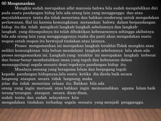 (6) Mengamankan
Mungkin sudah merupakan sifat manusia bahwa bila sudah mengabdikan diri
pada suatu pandangan hidup lalu ada orang lain yang mengganggu dan atau
mayalahkannya tentu dia tidak menerima dan bahkan cenderung untuk mengadakan
perlawanan. Hal ini karena kemungkinan merasakan bahwa dalam berpandangan
hidup itu dia telah mengikuti langkah-langkah sebelumnya dan langkah-
langkah yang ditempuhnya itu telah dibuktikan kebenarannya sehingga akibatnya
bila ada orang lain yang mengganggunya rnaka dia pasti akan mengadakan suatu
respon entah respon itu berwujud tindakan atau lainnya.
Proses mengamankan ini merupakan langkah terakhir.Tidak mungkin atau
sedikit kemungkinan bila belum mendalami langkah sebelumnya lalu akan ada
proses mengamankan ini. Langkah yang terakhir ini merupakan langkah terberat
dan benar-benar membutuhkan iman yang teguh dan kebenaran dalam
menanggulangi segala sesuatu demi tegaknya pandangan hidup itu.
Misalnya seorang yang beragama Islam dan berpegang teguh
kepada pandangan hidupnyaa,lalu suatu ketika dia dicela baik secara
langsung ataupun secara tidak langsung, maka
jelas dia tidak menerima celaan itu. Bahkan bila ada
orang yang ingin merusak atau bahkan ingin memusnahkan agama Islam baik
terang-terangan ataupun secara diam-diam,
sudah tentu dan sudah selayaknya kita
mengadakan tindakan terhadap segala sesuatu yang menjadi pengganggu.
.
 