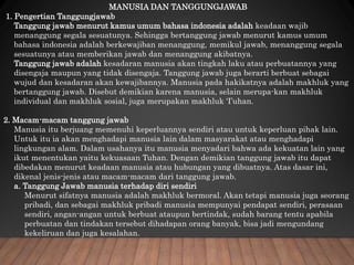 MANUSIA DAN TANGGUNGJAWAB
1. Pengertian Tanggungjawab
Tanggung jawab menurut kamus umum bahasa indonesia adalah keadaan wajib
menanggung segala sesuatunya. Sehingga bertanggung jawab menurut kamus umum
bahasa indonesia adalah berkewajiban menanggung, memikul jawab, menanggung segala
sesuatunya atau memberikan jawab dan menanggung akibatnya.
Tanggung jawab adalah kesadaran manusia akan tingkah laku atau perbuatannya yang
disengaja maupun yang tidak disengaja. Tanggung jawab juga berarti berbuat sebagai
wujud dan kesadaran akan kewajibannya. Manusia pada hakikatnya adalah makhluk yang
bertanggung jawab. Disebut demikian karena manusia, selain merupa-kan makhluk
individual dan makhluk sosial, juga merupakan makhluk ‘I’uhan.
2. Macam-macam tanggung jawab
Manusia itu berjuang memenuhi keperluannya sendiri atau untuk keperluan pihak lain.
Untuk itu ia akan menghadapi manusia lain dalam masyarakat atau menghadapi
lingkungan alam. Dalam usahanya itu manusia menyadari bahwa ada kekuatan lain yang
ikut menentukan yaitu kekuasaan Tuhan. Dengan demikian tanggung jawab itu dapat
dibedakan menurut keadaan manusia atau hubungan yang dibuatnya. Atas dasar ini,
dikenal jenis-jenis atau macam-macam dari tanggung jawab.
a. Tanggung Jawab manusia terhadap diri sendiri
Menurut sifatnya manusia adalah makhluk bermoral. Akan tetapi manusia juga seorang
pribadi, dan sebagai makhluk pribadi manusia mempunyai pendapat sendiri, perasaan
sendiri, angan-angan untuk berbuat ataupun bertindak, sudah barang tentu apabila
perbuatan dan tindakan tersebut dihadapan orang banyak, bisa jadi mengundang
kekeliruan dan juga kesalahan.
 