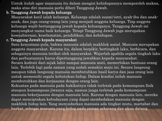 Untuk itulah agar maanusia itu dalam mengisi kehidupannya memperoleh makna,
maka atas diri manusia perlu diberi Tanggung Jawab.
b. Tanggung Jawab kepada keluarga
Masyarakat kecil ialah keluarga. Keluarga adalah suami-istri, ayah-ibu dan anak-
anak, dan juga orang-orang lain yang menjadi anggota keluarga. Tiap anggota
keluarga wajib bertanggung jawab kepada keluarganya. Tanggung Jawab ini
menyangkut nama baik keluarga. Tetapi Tanggung Jawab juga merupakan
kesejahteraan, keselamatan, pendidikan, dan kehidupan.
c. Tanggung Jawab kepada masyarakat
Satu kenyataan pula, bahwa manusia adalah makhluk sosial. Manusia merupakan
anggota masyarakat. Karena itu, dalam berpikir, bertingkah laku, berbicara, dan
sebagainya manusia terikat oleh masyarakat. Wajarlah apabila segala tingkah laku
dan perbuatannya harus dipertanggung jawabkan kepada masyarakat.
Secara kodrati dari sejak lahir sampai manusia mati, memerlukan bantuan orang
lain. Terlebih lagi pada zaman yang sudah semakin maju ini. Secara langsung
maupun tidak langsung manusia membutuhkan hasil karya dan jasa orang lain
untuk memenuhi segala kebutuhan hidup. Dalam kondisi inilah manusia
membutuhkan dan kerjasama dengan orang lain.
Kekuatan pada manusia pada hakikatnya tidak terletak pada kemampuan fisik
ataupun kemampuan jiwanya saja, namun juaga terletak pada kemampuan
manusia bekerjasama dengan manusia lain. Karena dengan manusia lain, mereka
dapat menciptakan kebudayaan yang dapat membedakan manusia dengan
makhluk hidup lain. Yang menyadarkan manusia ada tingkat mutu, martabat dan
harkat, sebagai manusia yang hidup pada zaman sekarang dan akan datang.
 
