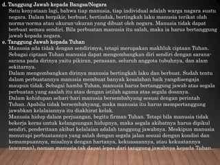 d. Tanggung Jawab kepada Bangsa/Negara
Satu kenyataan lagi, bahwa tiap manusia, tiap individual adalah warga nagara suatu
negara. Dalam berpikir, berbuat, bertindak, bertingkah laku manusia terikat olah
norma-norma atau ukuran-ukuran yang dibuat oleh negara. Manusia tidak dapat
berbuat semau sendiri. Bila perbuatan manusia itu salah, maka ia harus bertanggung
jawab kepada negara.
e. Tanggung Jawab kepada Tuhan
Manusia ada tidak dengan sendirimya, tetapi merupakan makhluk ciptaan Tuhan.
Sebagai ciptaan Tuhan manusia dapat mengembangkan diri sendiri dengan sarana-
sarana pada dirinya yaitu pikiran, perasaan, seluruh anggota tubuhnya, dan alam
sekitarnya.
Dalam mengembangkan dirinya manusia bertingkah laku dan berbuat. Sudah tentu
dalam perbuatannya manusia membuat banyak kesalahan baik yangdisengaja
maupun tidak. Sebagai hamba Tuhan, manusia harus bertanggung jawab atas segala
perbuatan yang saalah itu atau dengan istilah agama atas segala dosanya.
Dalam kehidupan sehari-hari manusia bersembahyang sesuai dengan perintah
Tuhan. Apabila tidak bersembahyang, maka manusia itu harus mempertanggung
jawabkan kelalaiannya itu diakhirat kelak.
Manusia hidup dalam perjuangan, begitu firman Tuhan. Tetapi bila manusia tidak
bekerja keras untuk kelangsungan hidupnya, maka segala akibatnya harus dipikul
sendiri, penderitaan akibat kelalaian adalah tanggung jawabnya. Meskipun manusia
menutupi perbuatannya yang salah dengan segala jalan sesuai dengan kondisi dan
kemampuannya, misalnya dengan hartanya, kekuasaannya, atau kekuatannya
(ancaman), namun manusia tak dapat lepas dari tanggung jawabnya kepada Tuhan.
 