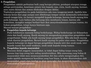 3. Pengabdian
Pengabdian adalah perbuatan baik yang berupa pikiran, pendapat ataupun tenaga
sebaga perwujudan, kesetiaan antara lain kepada raja, cinta, kasih sayang, hormat,
atau suatu ikatan dan semua dilakukan dengan ikhlas.
Timbulnya pengabdian itu pada hakikatnya ada rasa tanggung jawab. Apabila kita
bekerja keras dari pagi sampai sore dibeberapa tempat untuk memenuhu kebutuhan
rumah tangga kita, itu berarti mengabdi kepada keluarga, karena kasih sayang kita
pada keluarga. Lain halnya jika keluarga kita membantu teman, karena ada
kessulitan, mungkin sampai berhari-hari ikut menyelesaikannya sampai tuntas, itu
bukan pengabdian, tetapi hanya bantuan saja.
Macam-macam pengabdian :
a. Pengabdian kepada keluarga
Pada hakikatnya manusia hidup berkeluarga. Hidup berkeluarga ini didasarkan
cinta dan kasih sayang. Kasih sayang ini mengandung pengertian pengabdian dan
pengorbanan. Tidak ada kasih sayang tanpa pengabdian. Bila ada kasih sayang
tidak disertai pengabdian. Berarti kasih sayang itu palsu atau semu. Pengabdian
kepada keluarga ini dapat berupa pengabdian kepada istri dan anak-anak, istri
kepada suami dan anak-anaknya, anak-anak kepada orang tuanya.
b. Pengabdian kepada masyarakat
Manusia dalah anggota masyarakat, ia tidak dapat hidup tanpa orang lain,
karena tiap-tiap orang lain saling membutuhkan. Bila seseorang yang hidup di
masyarakat tidak mau memesyarakatkan diri dan selalu mengasingkan diri,
maka apabila mempunyai kesulitan yang luar biasa, ia akan ditertawakan oleh
masyarakat, cepat atau lambat ia akan menyadai dan menyerah kepada
masyarakat lingkungannya.
 