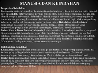 MANUSIA DAN KEINDAHAN
Pengertian Keindahan
Keindahan, sering diutarakan kepada situasi tertentu, arti kata keindahan yaitu berasal
dari kata indah, artinya bagus, permai, cantik, elok, molek dan sebagainya. Keindahan
identik dengan kebenaran. Keindahan identik dengan kebenaran, sesuatu yang indah
itu selalu mengandung kebenaran. Walaupun kelihatanya indah tapi tidak mengandung
kebenaran maka hal itu pada prinsipnya tidak indah. Keindahan atau keelokan
merupakan sifat dan ciri dari orang, hewan, tempat, objek, atau gagasan yang
memberikan pengalaman persepsi kesenangan, bermakna, atau kepuasan.
Dalam Kamus Besar Bahasa Indonesia, keindahan diartikan sebagai keadaan yang enak
dipandang, cantik, bagus benar atau elok. Keindahan dipelajari sebagai bagian dari
estetika, sosiologi, psikologi sosial, dan budaya. Sebuah “kecantikan yang ideal” adalah
sebuah entitas yang dikagumi, atau memiliki fitur yang dikaitkan dengan keindahan
dalam suatu budaya tertentu, untuk kesempurnaannya.
Hakikat dari Keindahan
Keindahan adalah susunan kualitas atau pokok tertentu yang terdapat pada suatu hal
kulitas yang paling disebut adalah kesatuan (unity) keselarasan (harmony)
kesetangkupan (symmetry) keseimbangan (balance) dan pertentangan (contrast).
Herbet Read merumuskan bahwa keindahan adalah kesatuan dan hubungan-hubungan
bentuk yang terdapat diantara pencerapan-pencerapan indrawi manusia. Filsuf abad
pertengahan Thomas Amuinos mengatakan bahwa keindahan adalah sesuatu yang
menyenangkan bilamana dilihat.
 
