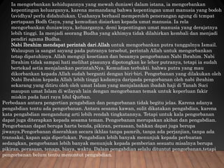 Ia mengorbankan kehidupannya yang mewah duniawi dalam istana, ia mengorbankan
kepentingan keluarganya, karena memandang bahwa kepentingan umat manusia yang bodoh
(avidhya) perlu didahulukan. Usahanya berhasil memperoleh penerangan agung di tcmpat
pertapaan Bodh Gaya, yang kemudian disiarkan kepada umat manusia. Ia rela
mengorbankan duniawinya, keluarganya. demi kepentingan umat manusia yang derajatnya
lebih tinggi. Ia menjadi seorang Budha yang akhimya tidak dilahirkan kembali dan menjadi
pendiri agama Budha.
Nabi Ibrahim mendapat perintah dari Allah untuk mengorbankan putra tunggalnya Ismail.
Walaupun ia sangat sayang pada putranya tersebut, perintah Allah untuk mengorbankan
tetap dipatuhinya. Allah menguji kesetiaan dan besamya pengorbanan Nabi Ibrahim. Nabi
Ibrahim tidak sampai hati melihat pisaunya dipotongkan ke leher putranya, tetapi ia sudah
bertekad setia menjalankan perintahNya. Kemudian terbukti. bahwa putra yang mau
dikorbankan kepada Allah sudah berganti dengan biri-biri. Pengorbanan yang dilakukan oleh
Nabi Ibrahim kepada Allah lebih tinggi kadamya daripada pengorbanan oleh nabi ibrahim
sekarang yang ditiru oleh oleh umat Islam yang menjalankan ibadah haji di Tanah Suci
maupun umat Islam di wilayah lain dengan mengorbanan temak untuk keperluan fakir
miskin pada hari raya Idul Qurban.
Perbedaan antara pengertian pcngabdian dan pengorbanan tidak begitu jelas. Karena adanya
pengabdian tentu ada pengorbanan. Antara sesama kawan, sulit dikatakan pengabdian, karena
kata pengabdian mengandung arti lebih rendah tingkatannya. Tetapi untuk kala pengorbanan
dapat juga diterapkan kepada sesama teman. Pengorbanan merupakan akibat dan pengabdian.
Pengorbanan dapat berupa harta benda, pikiran, perasaan, bahkan dapat juga berupa
jiwanya.Pengorbanan diserahkan secara ikhlas tanpa pamrih, tanpa ada perjanjian, tanpa ada
transaksi, kapan saja diperlukan. Pengabdian lebih banyak menunjuk kepada perbuatan
sedangkan, pengorbanan lebih banyak menunjuk kepada pemberian sesuatu misalnya berupa
pikiran, perasaan, tenaga, biaya, waktu. Dalam pengabdian selalu dituntut pengorbanan,tetapi
pengorbanan belum tentu menuntut pengabdian.
 