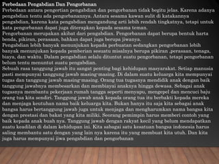 Perbedaan Pengabdian Dan Pengorbanan
Perbedaan antara pengertian pengabdian dan pengorbanan tidak begitu jelas. Karena adanya
pengabdian tentu ada pengorbanannya. Antara sesama kawan sulit di katakannya
pengabdian, karena kata pengabdian mengandung arti lebih rendah tingkatnya, tetapi untuk
kata pengorbanan dapat juga diterapkan kepada sesama teman.
Pengorbanan merupakan akibat dari pengabdian. Pengorbanan dapat berupa bentuk harta
benda, pikiran, perasaan, bahkan dapat juga berupa jiwanya.
Pengabdian lebih banyak menunjukan kepada perbuatan sedangkan pengorbanan lebih
banyak menunjukan kepada pemberian sesuatu misalnya berupa pikiran ,perasaan, tenaga,
biaya, dan waktu. Dalam pengabdian selalu dituntut suatu pengorbanan, tetapi pengorbanan
belum tentu menuntut suatu pengabdian.
Sebuah rasa tanggung jawab itu sangat penting bagi kehidupan masyarakat. Setiap manusia
pasti mempunyai tanggung jawab masing-masing. Di dalam suatu keluarga kita mempunyai
tugas dan tanggung jawab masing-masing. Orang tua tugasnya mendidik anak dengan baik
tanggung jawabnya membesarkan dan membiayai anaknya hingga dewasa. Sebagai anak
tugasnya membantu pekerjaan rumah tangga seperti menyapu, mengepel dan mencuci baju
orang tua kita sendiri. Tanggung jawab anak kepada orang tua itu berbakti kepada mereka
dan menjaga keutuhan nama baik keluarga kita. Bukan hanya itu saja kita sebagai anak
bangsa harus bertanggung jawab juga untuk menjaga dan mengharumkan nama bangsa kita
dengan prestasi dan bakat yang kita miliki. Seorang pemimpin harus memberi contoh yang
baik kepada anak buah nya. Tanggung jawab dengan rakyat kecil yang belum mendapatkan
suatu keadilan di dalam kehidupan ini. Kita sabagai satu kesatuan bangsa indonesia harus
saling membantu satu dengan yang lain nya karena itu yang membuat kita utuh. Dan kita
juga harus mempunyai jiwa pengabdian dan pengorbanan
 