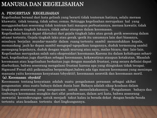 MANUSIA DAN KEGELISAHAN
A. PENGERTIAN KEGELISAHAN
Kegelisahan berasal dari kata gelisah yang berarti tidak tenteram hatinya, selalu merasa
khawatir, tidak tenang, tidak sabar, cemas. Sehingga kegelisahan merupakan hal yang
menggambarkan seseorang tidak tentram hati maupun perbuatannya, merasa kawatir, tidak
tenang dalam tingkah lakunya, tidak sabar ataupun dalam kecemasan.
Kegelisahan hanya dapat diketahui dari gejala tingkah laku atau gerak gerik seseorang dalam
situasi tertentu. Gejala tingkah laku atau gerak.-gerik itu umumnya lain dari biasanya,
misalnya berjalan mundar-mandir dalam ruang tertentu sambil menundukkan kepala,
memandang jauh ke depan sambil mengepal-ngepalkan tangannya, duduk termenung sambil
memegang kepalanya, duduk dengan wajah murung atau sayu, malas bicara, dan lain-lain.
Kegelisahan merupakan salah satu ekspresidari kecemasan.Karena itu dalam kehidupan sehari-
hari, kegelisahan juga diartikan sebagai kecemasan, kekawatiran ataupun ketakutan. Masalah
kecemasan atau kegelisahan berkaitan juga dengan masalah frustasi, yang secara definisi dapat
disebutkan, bahwa seseorang mengalami frustasi karena apa yang diinginkan tidak tecapai.
Sigmund Freud ahli psikoanalisa berpendapat,bahwa ada tiga macam kecemasan yang menimpa
manusia yaitu kecemasan kenyataan (obyektit), kecemasan neorotik dan kecemasan moril.
(a). Kecemasan obyektif
Kecemasan tentang kenyataan adalah suatu pengalaman perasaan sebagai akibat
pengamatan atau suatu bahaya dalam dunia luar. Bahaya adalah sikap kcadaan dalam
lingkungan seseorang yang mengancam untuk meneelakakannya. Pengalaman bahaya dan
timbulnya kecemasan mungkin dari sifat pembawaan, dalam arti kata, bahwa seseorang
mewarisi kecenderungan untuk menjadi takut kalau ia berada dekat dengan benda-benda
tertentu atau keadaan tertentu dari lingkungannya.
 