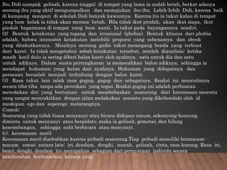 Ibu Didi nampak gelisah, karena tinggal di tempat yang lama ia sudah betah, berkat adanya
seorang ibu yang aktif mengumpulkan dan memajukan ibu-ibu. Lebih-Iebih Didi, karena baik
di kampung maupun di sekolah Didi banyak kawannya. Karena itu ia takut kalau di tempat
yang bam kelak ia tidak akan merasa betah. Bila tidak ikut pindah, akan ikut siapa, ikut
pindah bagaimana di tempat yang bam nanti. Ia takut pada bayangannya sendiri.
(2) Bentuk ketakutan yang tegang dan irrasional (phobia). Bentuk khusus dari phobia
adalah, bahwa intensitet ketakutan melebihi proporsi yang sebenamya dan obyek
yang ditakutkannya. Misalnya seorang gadis takut memegang benda yang terbuat
dari karet. Ia tidak mengetahui sebab ketakutan tersebut, setelah dianalisis; ketika
masih kecil dulu ia sering diberi balon karet oleh ayahnya. satu untuk dia dan satu
untuk adiknya. Dalam suatu pertengkaran ia memecahkan balon adiknya, sehingga ia
mendapat hukuman yang keras dari ayahnya. Hukuman yang didapatnya dan
perasaan bersalah menjadi terhubung dengan balon karet.
(3) Rasa takut lain ialah rasa gugup, gagap dan sebagainya. Reaksi ini munculnnya
secara tiba-tiba tanpa ada provokasi yang tegas. Reaksi gugup ini adalah perbuatan
meredakan diri yang bertujuan untuk membebaskan seseorang dari kecemasan neorotis
yang sangat menyakitkan dengan jalan melakukan sesuatu yang dikehendaki oleh id
meskipun ego dan superego melarangnya.
Contoh:
Seseorang yang tidak biasa menyanyi atau bicara didepan umum, sekonyong-konyong
diminta untuk menyanyi atau berpidato. maka ia gelisah, gemetar, dan hilang
keseimbangan, sehingga sulit berbicara atau menyanyi.
(c). kecemasan moril
Kecemasan moril disebabkan karena pribadi seseorang.Tiap pribadi memiliki bermacam-
macam emosi antara lain: iri, dendam, dengki, marah, gelisah, cinta, rasa kurang. Rasa iri,
benci, dengki, dendam itu merupakan sebagian dari pernyataan individu secara
keseluruhan berdasarkan konsep yang
 