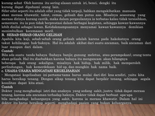 kurang sehat Oleh karena itu sering alasan untuk iri, benci, dengki itu
kurang dapat dipahami orang lain.
Sifat-sifat seperti itu adalah sifat yang tidak terpuji, bahkan mengakibatkan manusia
akan merasa khawatir, takut, cemas, gelisah dan putus asa. Misalnya seseorang yang
merasa dirinya kurang cantik, maka dalam pergaulannya ia terbatas kalau tidak tersisihkan,
sementara itu ia pun tidak berprestasi dalam berbagai kegiatan, sehingga kawan-kawannya
lebih dinilai sebagai lawan. Ketidakmampuannya menyamai kawan-kawannya demikian
menimbulkan kecemasan moril.
B. SEBAB-SEBAB ORANG GELISAH
Apabila kita kaji, sebab-sebab orang gelisah adalah karena pada hakekatnya orang
takut kehilangan hak-haknya. Hal itu adalah akibat dari suatu ancaman, baik ancaman dari
luar maupun dari dalam.
Contoh:
Bila ada suatu tanda bahaya (bahaya banjir, gunung meletus, atau perampokan), orang tentu
akan gelisah. Hal itu disebabkan karena bahaya itu mengancam akan hilangnya
beberapa hak orang sekaligus. misalnya hak hidup, hak milik, hak memperoleh
perlindungan, hak kemerdekaan hid up, dan mungkin hak nama baik.
c. USAHA-USAHA MENGATASI KEGELISAHAN
- Mengatasi kegelisahan ini pertama-tama harus mulai dari diri kna scndiri, yaitu kita
harus bersikap tenang. Dengan sikap tenang kita dapat berpikir tenang, sehingga segala
kesulitan dapat kita atasi.
Contoh
Dokter yang menghadapi istri dan anaknya yang sedang sakit, justru tidak dapat merasa
tenang, karena ada ancaman terhadap haknya. Dokter tidak dapat berbuat apa-apa
bila menghadapi keluarganya yang sakit, karena ia merasa khawatir. Dalam hal ini
dokter itu harus bersikap seperti menghadapi pasien yang bukan keluarganya.
 