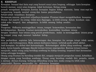 E. KESEPIAN
Kesepian berasal dari kata sepi yang berarti sunyi atau lengang, sehingga kata kesepian
berarti merasa sunyi atau lengang. tidak berteman. Setiap orang
pemah mengalami kesepian, karena kesepian bagian hidup manusia, lama rasa sepi itu
bergantung kepada mental orang dan kasus penyebabnya.
Sebab-sebab terjadinya kesepian
Bermacam-macam penyebab teIjadinya kespian. Frustasi dapat mengakibatkan kesepian.
Dalam hal seperti itu orang tidak mau diganggu, ia lebih senang dalam keadaan sepi,
tidak suka bergaul, dan sebagainya. la lebih senang hidup sendiri.
Contoh
Pangeran Sidharta meninggalkan istana, tempat kemewahan, keramaian dan
ketidakpastian. Karena frustasi menyaksikan kontradiksi keadaan istana
dengan keadaan luar istana yang penuh penderitaan, maka ia meninggalkan istana pergi
ke tempat yang sepi, mencari hakekat hidup.
Bila
kita perhatikan sepintas lalu keterasingan dan kesepian itu serupa tetapi tidak sarna,
namun ada hubungannya. Beda antara keduanya hanya terletak pada sebab akibat.
Jadi kesepian itu akibat dari keterasingan. Keterasingan akibat sikap sombong. angkuh,
kaku, keras kepala, sehingga dijauhi ternan-ternan sepergaulan. Karena ternan-ternan
menjauhi, maka orang yang bersikap sombong itu hidup terasing. terpencil dari keramaian
hidup sehingga kesepian.
Orang yang frustasi itu bersikap rendah diri, sengaja menjauhi pergaulan ramai, kebalikan
dengan orang yang bersikap sombong. Orang yang bersikap rendah diri, pemalu, minde
r. merasa dirinya kurang berharga dibanding orang lain. maka orang itu lebih suka
menyendiri. Karena menyendiri itu akibatnya kesepian.
 