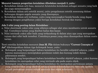 Menurut luasnya pengertian keindahan dibedakan menjadi 3, yaitu :
a. Keindahan dalam arti luas, menurut Aristoteles keindahan sebagai sesuatu yang baik
dan juga menyenangkan
b. Keindahan dalam arti estetik murni, yaitu pengalaman estetik seseorang dalam
hubungan dengan segala sesuatu yang diserapnya.
c. Keindahan dalam arti terbatas, yaitu yang menyangkut benda-benda yang dapat
diserap dengan penglihatan yakni berupa keindahan bentuk dan warna
Ada 2 nilai yang penting dalam Keindahan :
a. Nilai ekstrinsik yakni nilai yang sifatnya sebagai alat atau membantu untuk sesuatu
hal. Contohnya tarian yang disebut halus dan kasar.
b. Nilai intrinsik yakni sifat baik yang terkandung di dalam atau apa yang merupakan
tujuan dari sifat baik tersebut. Contohnya pesan yang akan disampaikan dalam suatu
tarian.
Teori estetika keindahan menurut Jean M. Filo dalam bukunya “Current Concepts of
Art” dikelompokkan dalam tiga kelompok besar, yaitu :
a. Kelompok yang berpendapat bahwa keindahan itu bersifat subjektif adanya, yakni
karena manusianya menciptakan penilaian indah dan kurang indah dalam
pikirannya sendiri.
b. Kelompok yang berpendapat bahwa keindahan bersifat objektif adanya, yakni karena
keindahan itu merupakan nilai yang intrinsik ada pada suatu objek.
c. Kelompok yang berpendapat bahwa keindahan itu merupakan pertemuan antara
yang subjektif dan yang objektif, artinya kualitas keindahan itu baru ada apabila
terjadi pertemuan antara subjek manusia dan objek substansi.
 