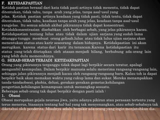 F. KETIDAKPASTIAN
Ketidak pastian berasal dari kata tidak pasti artinya tidak menentu, tidak dapat
ditentukan, tidak tahu, tanpa arah yang jelas, tanpa asal-usul yang
jelas. Ketidak pastian artinya keadaan yang tidak pasti, tidak tentu, tidak dapat
ditentukan, tidak tahu, keadaan tanpa arah yang jelas, keadaan tanpa asal-usul
yangjelas. ltu semua adalah akibat pikirannya tidak dapat konsentrasi.
Ketidakkonsentrasian disebabkan oleh berbagai sebab, yang jelas pikirannya kacau.
Ketidakpastian tentang lulus atau tidak dalam ujian sarjana yang sudah lama
ditunggu-tunggu membuat orang gelisah.lulus atau tidak lulus ujian sarjana akan
menentukan status atau karir seseorang dalam hidupnya. Ketidakpastian ini akan
merugikan. karena status dari karir itu terancam.Karena ketidakpastian itu
status yang telah ditetapkan oleh atasan menjadi hilang, berhubung ada orang lain
yang lebih dulu memenuhinya.
G. SEBAB-SEBAB TERJADI KETIDAKPASTIAN
Orang yang pikirannya terganggu tidak dapat lagi berpikir secara teratur, apalagi
mengambil kesimpulan. Dalam berpikir manusia selalu menerima rangsang-rangsang lain,
sehingga jalan pikirannya menjadi kacau oleh rangsang-rangsang barn. Kalau toh ia dapat
berpikir baik akan memakan waktu yang cukup lama dan sukar. Mereka menampakkan
tanda-tandaobsesi, phobia, delusi, gerakan-gerakan gemetar,kehilangan
pengertian,kehilangan kemampuan untuk menangkap sesuatu.
Beberapa sebab orang tak dapat berpikir dengan pasti ialah :
1. Obsesi
Obsesi merupakan gejala neurosa jiwa, yaitu adanya pikiran atau perasaan tertentu yang
terus menerus, biasanya tentang hal-hal yang tak menyenangkan, atau sebab-sebabnya tak
diketahui oleh penderita. Misalnya selalu berpikir ada orang yang ingin menjatuhkan dia.
 