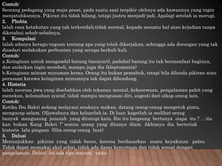 Contoh:
Seorang pedagang yang maju pesat, pada suatu saat terpikir olehnya ada kawannya yang ingin
menjatuhkannya. Pikiran itu tidak hilang, tetapi justru menjadi-jadi. Apalagi setelah ia merugi.
2. Phobia
lalah rasa ketakutan yang tak terkendali,tidak normal, kepada sesuatu hal atau kejadian tanpa
diketahui sebab-sebabnya.
3. Kompulasi
lalah adanya keragu-raguan tentang apa yang telah dikerjakan, sehingga ada dorongan yang tak
disadari melakukan perbuatan yang serupa berkali-kali.
Contoh:
a.Keinginan untuk mengambil barang (mencuri), padahal barang itu tak bermanfaat baginya,
dan andaikan ingin membeli, mampu juga dia (kleptomania)
b.Keinginan minum minuman keras. Orang itu bukan pemabuk, tetapi bila dilanda pikiran atau
perasaan kecewa keinginan minumnya tak dapat dibendung.
4. Histeria
lalah neorosa jiwa yang disebabkan oleh tekanan mental, kekecewaan, pengalaman pahit yang
menekan, kelemahan syaraf, tidak mampu menguasai diri, sugesti dari sikap orang lain.
Contoh:
Ketika Ibu Bakri sedang melayani anaknya makan, datang orang-orang mengetuk pintu,
mengucap salam. OIjawabnya dan keluarlah ia. Di luar, kagetlah ia melihat orang
banyak mengusung jenazah yang ditutupi kain. Ibu itu langsung bertanya siapa itu ? .. itu
kan bukan Kang Bakri !” semua orang yang ditanya diam. Akhimya dia berteriak
histeris lalu pingsan (film orang-orang laut)
5. Delusi
Menunjukkan pikiran yang tidak beres, karena berdasarkan suatu keyakinan palsu.
Tidak dapat memakai akal sehat, tidak ada dasar kenyataan dan tidak sesuai dengan
pengalaman. Delusi ini ada tiga macam, yaitu :
 