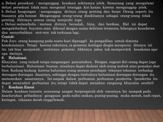 a. Delusi persekusi : menganggap keadaan sekitamya jelek. Seseorang yang mengalami
delusi persekusi tidak mau mengenal tetangga kiri kanan karena menganggap jelek.
b. Delusi keagungan : menganggap dirinya orang penting dan besar. Orang seperti itu
biasanya gila honnat Menganggap orang-orang disekitamya sebagai orang-orang tidak
penting. Akhimya semua orang menjauhi juga.
c. Delusi melancholis : merasa dirinya bersalah, hina, dan berdosa. Hal ini dapat
mengakibatkan buyuten atau dikenal dengan nama delirium trements, hilangnya kesadaran
dan menyebabkan otot-otot tak terkuasa lagi.
Contoh:
Pak Joyo orang kampung pada suatu hari dipanggil ke pengadilan untuk diminta
kesaksiannya. Tetapi karena takutnya, ia gemetar, keringat dingin mengucur, ditanya ini
itu tak bisa menjawab, mulutnya gemetar. Akhimya jaksa tak memperoleh kesaksian apa-
apa darinya.
6. Halusinasi.
Khayalan yang terjadi tanpa rangsangan pancaindera. Dengan sugesti diri orang dapat juga
berhalusinasi. Halusinasi buatan, misalnya dapat dialami oleh orang mabuk atau pemakai obat
bius. Kadang-kadang karena halusinai orang merasa mendapat tekanan-tekanan terhadap
dorongan-dorongan dasarnya, sehingga dengan timbulnya halusinasi dorongan-dorongan itu
menemukan sasarannya. Ini ampak dalam perbuatan perbuatan penderita. (penderita itu
dapat menyadari perbuatan itu, tetapi tidak dapat menahan rangsang khayalan sendiri)
7. Keadaan Emosi
Dalam keadaan tenentu seseorang sangat berpengaruh oleh emosinya. lni nampak pada
keseluruhan pribadinya: gangguan pada nafsu makan, pusing-pusing, muka merah, nadi cepat,
keringat, tekanan darah tinggi/lemah.
 