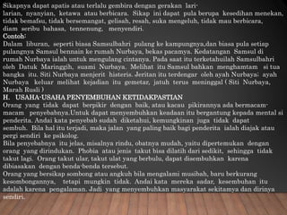 Sikapnya dapat apatis atau terlalu gembira dengan gerakan lari-
larian, nyanyian, ketawa atau berbicara. Sikap ini dapat pula berupa kesedihan menekan,
tidak bemafsu, tidak bersemangat, gelisah, resah, suka mengeluh, tidak mau berbicara,
diam seribu bahasa, tennenung, menyendiri.
Contoh:
Dalam liburan, seperti biasa Samsulbahri pulang ke kampungnya,dan biasa pula setiap
pulangnya Samsul bennain ke rumah Nurbaya, bekas pacamya. Kedatangan Samsul di
rumah Nurbaya ialah untuk mengulang cintanya. Pada saat itu terketahuilah Samsulbahri
oleh Datuk Maringgih, suami Nurbaya. Melihat itu Samsul bahkan menghamtam si tua
bangka itu. Siti Nurbaya menjerit histeris. Jeritan itu terdengar oleh ayah Nurbaya; ayah
Nurbaya keluar melihat kejadian itu gemetar, jatuh terus meninggal ( Siti Nurbaya,
Marah Rusli )
H. USAHA-USAHA PENYEMBUHAN KETIDAKPASTIAN
Orang yang tidak dapat berpikir dengan baik, atau kacau pikirannya ada bermacam-
macam penyebabnya.Untuk dapat menyembuhkan keadaan itu bergantung kepada mental si
penderita. Andai kata penyebab sudah diketahui, kemungkinan juga tidak dapat
sembuh. Bila hal itu terjadi, maka jalan yang paling baik bagi penderita ialah diajak atau
pergi sendiri ke psikolog.
Bila penyebabnya itu jelas, misalnya rindu, obatnya mudah, yaitu dipertemukan dengan
orang yang dirindukan. Phobia atau jenis takut bisa dilatih dari sedikit, sehingga tidak
takut lagi. Orang takut ular, takut ulat yang berbulu, dapat disembuhkan karena
dibiasakan dengan benda-benda tersebut.
Orang yang bersikap sombong atau angkuh bila mengalami musibah, baru berkurang
kesombongannya, tetapi mungkin tidak. Andai kata mereka sadar, kesembuhan itu
adalah karena pengalaman. Jadi yang menyembuhkan masyarakat sekitamya dan dirinya
sendiri.
 