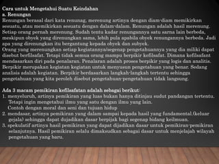 Cara untuk Mengetahui Suatu Keindahan
a. Renungan
Renungan berasal dari kata renunag, merenung artinya dengan diam-diam memikirkan
sesuatu, atau memikirkan sesuatu dengan dalam-dalam. Renungan adalah hasil merenung.
Setiap orang pernah merenung. Sudah tentu kadar renungannya satu sarna lain berbeda,
meskipun obyek yang direnungkan sama, lebih pula apabila obyek renungannya berbeda. Jadi
apa yang direnungkan itu bergantung kepada obyek dan subyek.
Orang yang merenungkan setiap kegiatannya/segenap pengetahuannya yang dia miliki dapat
disebut berfilsafat. Tetapi tidak semua orang mampu berpikir kefilsafat. Dimana kefilsafant
mendasarkan diri pada penalaran. Penalaran adalah proses berpikir yang logis dan analitis.
Berpikir merupakan kegiatan kegiatan untuk menyusun pengetahuan yang benar. Sedang
analisis adalah kegiatan. Berpikir berdasarkan langkah-langkah tertentu sehingga
pengetahuan yang kita peroleh disebut pengetahuan-pengetahuan tidak langsung.
Ada 3 macam pemikiran kefilsafatan adalah sebagai berikut:
1. menyeluruh, artinya pemikiran yang luas bukan hanya ditinjau sudut pandangan tertentu.
Tetapi ingin mengetahui ilmu yang satu dengan ilmu yang lain.
Contoh dengan moral dan seni dan tujuan hidup
2. mendasar, artinya pemikiran yang dalam sampai kepada hasil yang fundamental.(keluar
gejala) sehingga dapat dujadikan dasar berpijak bagi segenap bidang keilmuan.
3. spekulatif artinya hasil pemikiran yang dapat dijadikan dasar untuk pemikiran-pemikiran
selanjutnya. Hasil pemikiran selalu dimaksudkan sebagai dasar untuk menjelajah wilayah
pengetahuan yang baru.
 