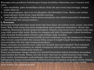 Renungan atau pemikiran berhubungan dengan keindahan didasarkan atas 3 macam teori
yaitu:
1. teori metafisika, plato mendalilkan adanya dunia ide para taraf yang tertinggi, sebagai
realita illahi itu.
2. teori pengungkapan, dam teori ini dikatakan oleh Benedelto Croce. Bahwa seni adalah
pengungkapan kesan-kesan yang dimiliki seserang
3. teori psikolgis, dinyatakan bahwa proses penciptaan seni adalah pemenuhan keinginan
bawah sadar dari serang seniman.
b. Keserasian
Keserasian berasal dari kata serasi-serasi dari kata dasar rasi artinya cocok, sesuai, atau kena
benar. Kata cocok sesuai atau kena mengandung unsur pengertian perpaduan, ukuran dan
seimbang. Keserasian identik dengan keindahan. Sesuatu yang serasi tentu tampak indah dan
yang tidak serasi tidak indah. Karena itu sebagian ahli pikir berpendapat, bahwa keindahan
ialah sejumlah kualita pokok tertentu yang terdapat pada suatuhal.
Dalam keselarasan itu seseorang memiliki persaan seimbang, teng, dan mempunyai citrarasa
akan sesuatu yang berakhir dan merasa hidup sesaat di tengah-tengah kesempurnaan yang
menyenangkan hati dan ingin memperpanjangnya.
Dalam mencipta seni ada dua teori, yakni teri obyektif, dan teori subyektif. Teori subyektif
menyatakan bahwa keindahan itu adalah terciptanya nilai-nilai estetik yang merupakan
kualita yang telah melekat pada benda itu.
Dalam perimbangan sebagai cabang teori obyektif dinyatakan bahwa keindahan merupakan
suatu kualita dari benda. Dalam seni ada 6 asas. Asas-asas itu ialah kesatuan total, tema,
tema variasi, keseimbangan, perkembangan dan tata jenjang. Keserasian tidak ada
hubungannya dengan kemewahahan. Sebab keserasian merupakan perpaduan warna, bentuk,
dan ukuran. Atau keserasian merupakan pertentangan antara nada-nada tinggi rendah,
keras-lembut, dan panjang-pendek.
 