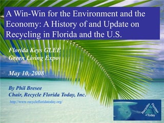 A Win-Win for the Environment and the
Economy: A History of and Update on
Recycling in Florida and the U.S.
Florida Keys GLEE
Green Living Expo

May 10, 2008

By Phil Bresee
Chair, Recycle Florida Today, Inc.
 http://www.recyclefloridatoday.org/
 