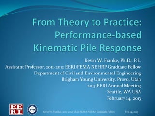 Kevin W. Franke, Ph.D., P.E.
Assistant Professor, 2011-2012 EERI/FEMA NEHRP Graduate Fellow
              Department of Civil and Environmental Engineering
                             Brigham Young University, Provo, Utah
                                        2013 EERI Annual Meeting
                                                 Seattle, WA USA
                                                 February 14, 2013

                  Kevin W. Franke, 2011-2012 EERI/FEMA NEHRP Graduate Fellow   Feb 14, 2013
 