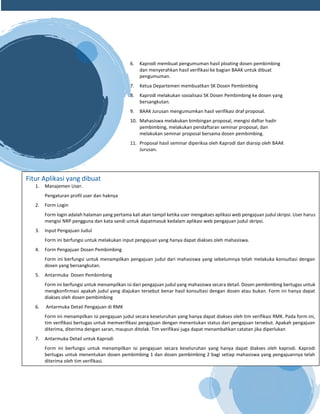 6. Kaprodi membuat pengumuman hasil ploating dosen pembimbing
dan menyerahkan hasil verifikasi ke bagian BAAK untuk dibuat
pengumuman.
7. Ketua Departemen membuatkan SK Dosen Pembimbing
8. Kaprodi melakukan sosialisasi SK Dosen Pembimbing ke dosen yang
bersangkutan.
9. BAAK Jurusan mengumumkan hasil verifikasi draf proposal.
10. Mahasiswa melakukan bimbingan proposal, mengisi daftar hadir
pembimbing, melakukan pendaftaran seminar proposal, dan
melakukan seminar proposal bersama dosen pembimbing.
11. Proposal hasil seminar diperiksa oleh Kaprodi dan diarsip oleh BAAK
Jurusan.
Fitur Aplikasi yang dibuat
1. Manajemen User.
Pengaturan profil user dan haknya
2. Form Login
Form login adalah halaman yang pertama kali akan tampil ketika user mengakses aplikasi web pengajuan judul skripsi. User harus
mengisi NRP pengguna dan kata sandi untuk dapatmasuk kedalam aplikasi web pengajuan judul skripsi.
3. Input Pengajuan Judul
Form ini berfungsi untuk melakukan input pengajuan yang hanya dapat diakses oleh mahasiswa.
4. Form Pengajuan Dosen Pembimbing
Form ini berfungsi untuk menampilkan pengajuan judul dari mahasiswa yang sebelumnya telah melakuka konsultasi dengan
dosen yang bersangkutan.
5. Antarmuka Dosen Pembimbing
Form ini berfungsi untuk menampilkan isi dari pengajuan judul yang mahasiswa secara detail. Dosen pembimbing bertugas untuk
mengkonfirmasi apakah judul yang diajukan tersebut benar hasil konsultasi dengan dosen atau bukan. Form ini hanya dapat
diakses oleh dosen pembimbing
6. Antarmuka Detail Pengajuan di RMK
Form ini menampilkan isi pengajuan judul secara keseluruhan yang hanya dapat diakses oleh tim verifikasi RMK. Pada form ini,
tim verifikasi bertugas untuk memverifikasi pengajuan dengan menentukan status dari pengajuan tersebut. Apakah pengajuan
diterima, diterima dengan saran, maupun ditolak. Tim verifikasi juga dapat menambahkan catatan jika diperlukan
7. Antarmuka Detail untuk Kaprodi
Form ini berfungsi untuk menampilkan isi pengajuan secara keseluruhan yang hanya dapat diakses oleh kaprodi. Kaprodi
bertugas untuk menentukan dosen pembimbing 1 dan dosen pembimbing 2 bagi setiap mahasiswa yang pengajuannya telah
diterima oleh tim verifikasi.
8. 8. Antarmuka Kartu Bimbingan
Form ini hanya dapat diakses oleh akademik dan befungsi untuk mencetak kartu bimbingan dari judul skripsi yang telah
diterima.
 