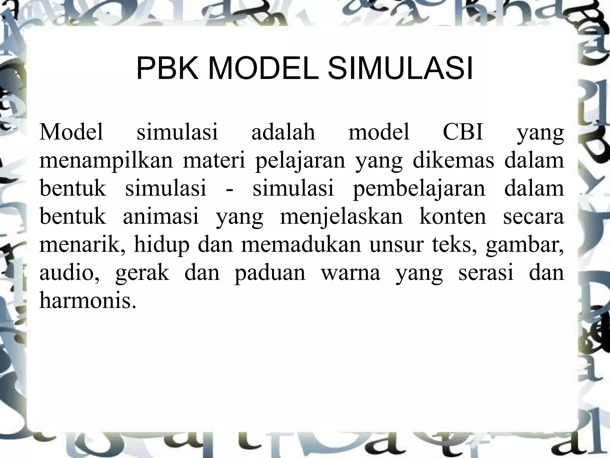 PBK MODEL SIMULASI
Model simulasi adalah model CBI yang
menampilkan materi pelajaran yang dikemas dalam
bentuk simulasi - simulasi pembelajaran dalam
bentuk animasi yang menjelaskan konten secara
menarik, hidup dan memadukan unsur teks, gambar,
audio, gerak dan paduan warna yang serasi dan
harmonis.
 