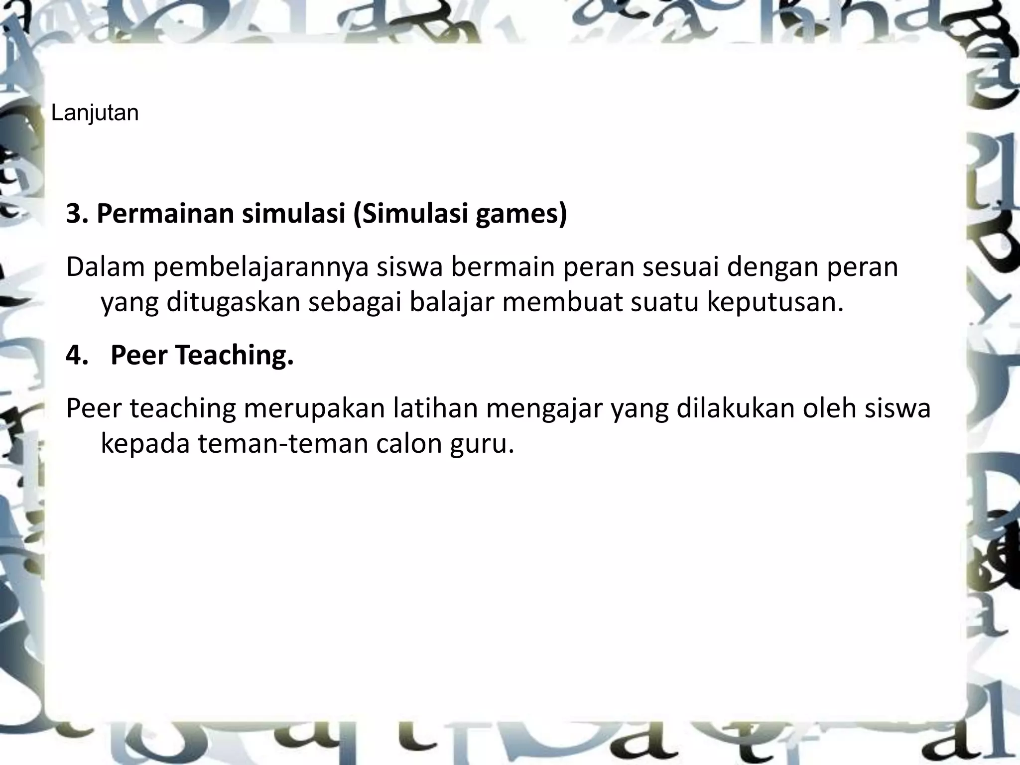 Lanjutan
3. Permainan simulasi (Simulasi games)
Dalam pembelajarannya siswa bermain peran sesuai dengan peran
yang ditugaskan sebagai balajar membuat suatu keputusan.
4. Peer Teaching.
Peer teaching merupakan latihan mengajar yang dilakukan oleh siswa
kepada teman-teman calon guru.
 