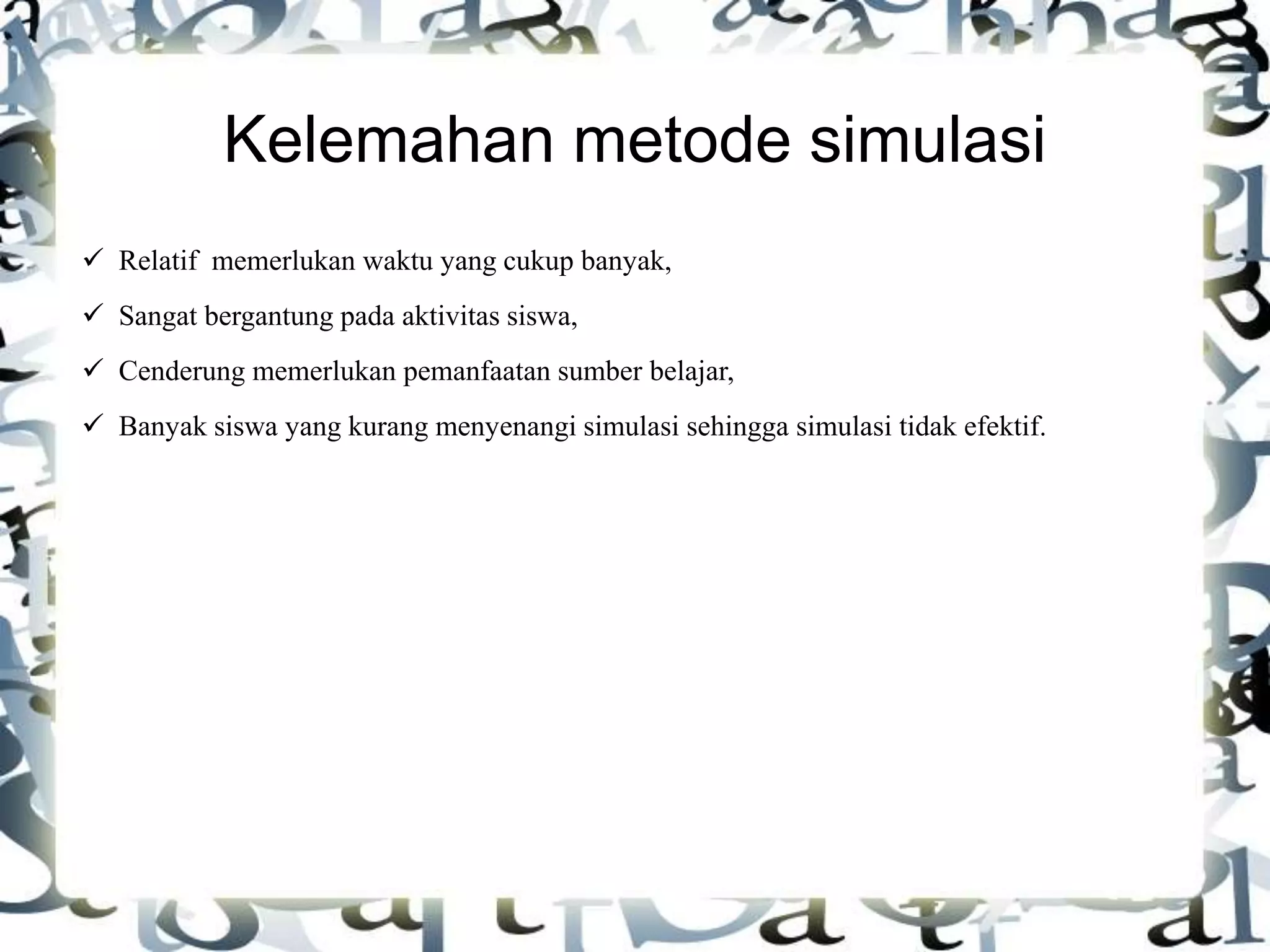 Kelemahan metode simulasi
 Relatif memerlukan waktu yang cukup banyak,
 Sangat bergantung pada aktivitas siswa,
 Cenderung memerlukan pemanfaatan sumber belajar,
 Banyak siswa yang kurang menyenangi simulasi sehingga simulasi tidak efektif.
 