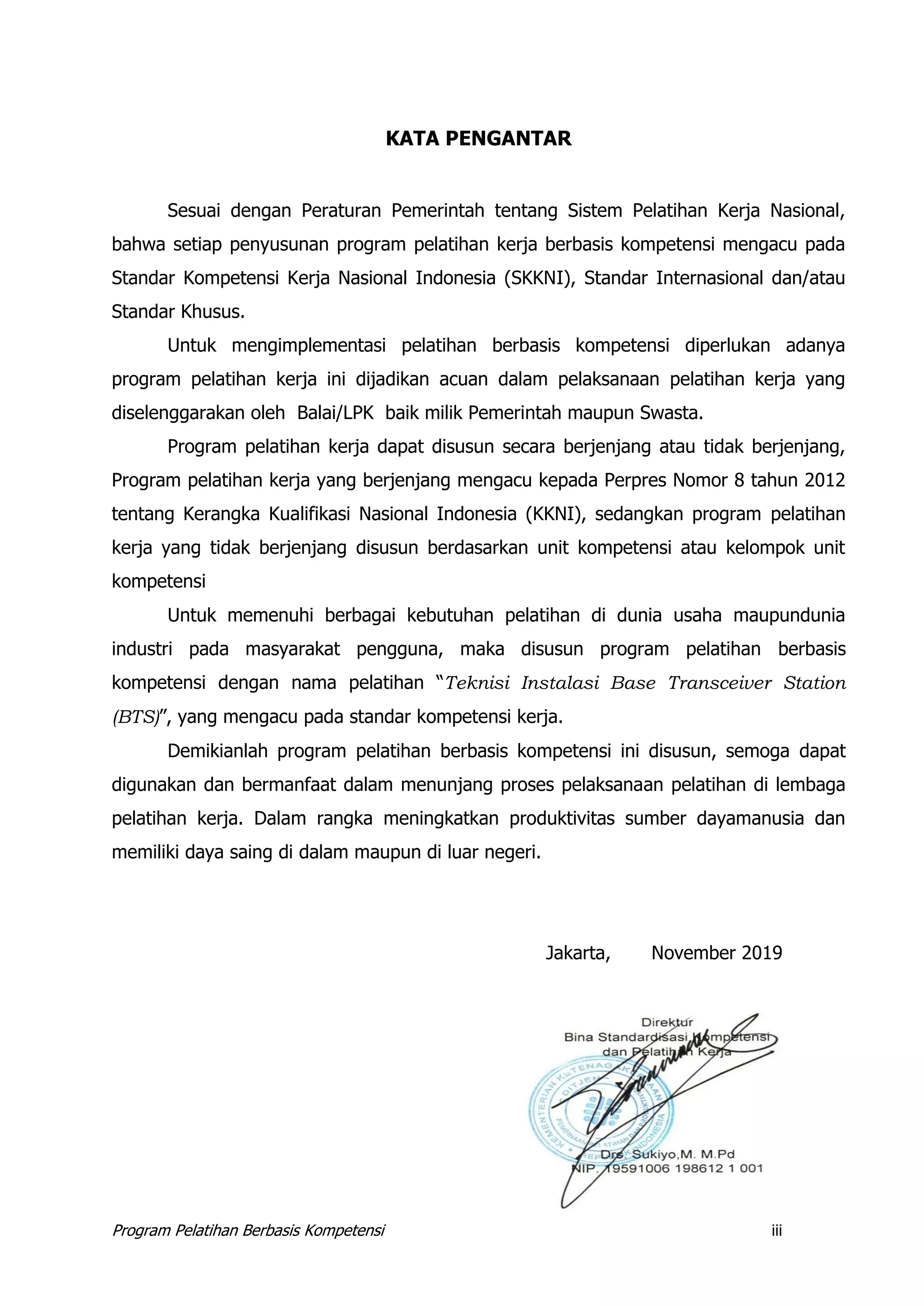 Program Pelatihan Berbasis Kompetensi iii
KATA PENGANTAR
Sesuai dengan Peraturan Pemerintah tentang Sistem Pelatihan Kerja Nasional,
bahwa setiap penyusunan program pelatihan kerja berbasis kompetensi mengacu pada
Standar Kompetensi Kerja Nasional Indonesia (SKKNI), Standar Internasional dan/atau
Standar Khusus.
Untuk mengimplementasi pelatihan berbasis kompetensi diperlukan adanya
program pelatihan kerja ini dijadikan acuan dalam pelaksanaan pelatihan kerja yang
diselenggarakan oleh Balai/LPK baik milik Pemerintah maupun Swasta.
Program pelatihan kerja dapat disusun secara berjenjang atau tidak berjenjang,
Program pelatihan kerja yang berjenjang mengacu kepada Perpres Nomor 8 tahun 2012
tentang Kerangka Kualifikasi Nasional Indonesia (KKNI), sedangkan program pelatihan
kerja yang tidak berjenjang disusun berdasarkan unit kompetensi atau kelompok unit
kompetensi
Untuk memenuhi berbagai kebutuhan pelatihan di dunia usaha maupundunia
industri pada masyarakat pengguna, maka disusun program pelatihan berbasis
kompetensi dengan nama pelatihan “Teknisi Instalasi Base Transceiver Station
(BTS)”, yang mengacu pada standar kompetensi kerja.
Demikianlah program pelatihan berbasis kompetensi ini disusun, semoga dapat
digunakan dan bermanfaat dalam menunjang proses pelaksanaan pelatihan di lembaga
pelatihan kerja. Dalam rangka meningkatkan produktivitas sumber dayamanusia dan
memiliki daya saing di dalam maupun di luar negeri.
Jakarta, November 2019
 